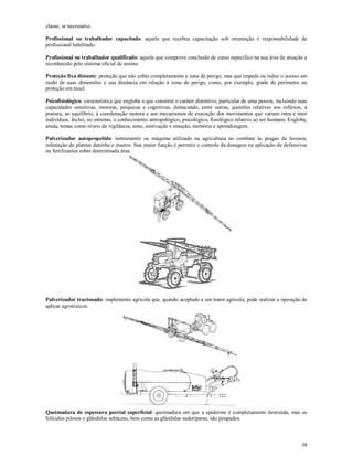 38
classe, se necessário.
Profissional ou trabalhador capacitado: aquele que recebeu capacitação sob orientação e responsabilidade de
profissional habilitado.
Profissional ou trabalhador qualificado: aquele que comprove conclusão de curso específico na sua área de atuação e
reconhecido pelo sistema oficial de ensino.
Proteção fixa distante: proteção que não cobre completamente a zona de perigo, mas que impede ou reduz o acesso em
razão de suas dimensões e sua distância em relação à zona de perigo, como, por exemplo, grade de perímetro ou
proteção em túnel.
Psicofisiológico: característica que engloba o que constitui o caráter distintivo, particular de uma pessoa, incluindo suas
capacidades sensitivas, motoras, psíquicas e cognitivas, destacando, entre outras, questões relativas aos reflexos, à
postura, ao equilíbrio, à coordenação motora e aos mecanismos de execução dos movimentos que variam intra e inter
indivíduos. Inclui, no mínimo, o conhecimento antropológico, psicológico, fisiológico relativo ao ser humano. Engloba,
ainda, temas como níveis de vigilância, sono, motivação e emoção, memória e aprendizagem.
Pulverizador autopropelido: instrumento ou máquina utilizado na agricultura no combate às pragas da lavoura,
infestação de plantas daninha e insetos. Sua maior função é permitir o controle da dosagem na aplicação de defensivos
ou fertilizantes sobre determinada área.
Pulverizador tracionado: implemento agrícola que, quando acoplado a um trator agrícola, pode realizar a operação de
aplicar agrotóxicos.
Queimadura de espessura parcial superficial: queimadura em que a epiderme é completamente destruída, mas os
folículos pilosos e glândulas sebáceas, bem como as glândulas sudoríparas, são poupados.
 