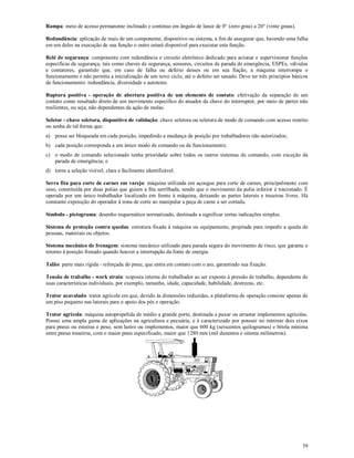 39
Rampa: meio de acesso permanente inclinado e contínuo em ângulo de lance de 0° (zero grau) a 20° (vinte graus).
Redundância: aplicação de mais de um componente, dispositivo ou sistema, a fim de assegurar que, havendo uma falha
em um deles na execução de sua função o outro estará disponível para executar esta função.
Relé de segurança: componente com redundância e circuito eletrônico dedicado para acionar e supervisionar funções
específicas de segurança, tais como chaves de segurança, sensores, circuitos de parada de emergência, ESPEs, válvulas
e contatores, garantido que, em caso de falha ou defeito desses ou em sua fiação, a máquina interrompa o
funcionamento e não permita a inicialização de um novo ciclo, até o defeito ser sanado. Deve ter três princípios básicos
de funcionamento: redundância, diversidade e autoteste.
Ruptura positiva - operação de abertura positiva de um elemento de contato: efetivação da separação de um
contato como resultado direto de um movimento específico do atuador da chave do interruptor, por meio de partes não
resilientes, ou seja, não dependentes da ação de molas.
Seletor - chave seletora, dispositivo de validação: chave seletora ou seletora de modo de comando com acesso restrito
ou senha de tal forma que:
a) possa ser bloqueada em cada posição, impedindo a mudança de posição por trabalhadores não autorizados;
b) cada posição corresponda a um único modo de comando ou de funcionamento;
c) o modo de comando selecionado tenha prioridade sobre todos os outros sistemas de comando, com exceção da
parada de emergência; e
d) torne a seleção visível, clara e facilmente identificável.
Serra fita para corte de carnes em varejo: máquina utilizada em açougue para corte de carnes, principalmente com
osso, constituída por duas polias que guiam a fita serrilhada, sendo que o movimento da polia inferior é tracionado. É
operada por um único trabalhador localizado em frente à máquina, deixando as partes laterais e traseiras livres. Há
constante exposição do operador à zona de corte ao manipular a peça de carne a ser cortada.
Símbolo - pictograma: desenho esquemático normatizado, destinado a significar certas indicações simples.
Sistema de proteção contra quedas: estrutura fixada à máquina ou equipamento, projetada para impedir a queda de
pessoas, materiais ou objetos.
Sistema mecânico de frenagem: sistema mecânico utilizado para parada segura do movimento de risco, que garanta o
retorno à posição frenado quando houver a interrupção da fonte de energia.
Talão: parte mais rígida - reforçada do pneu, que entra em contato com o aro, garantindo sua fixação.
Tensão de trabalho - work strain: resposta interna do trabalhador ao ser exposto à pressão de trabalho, dependente de
suas características individuais, por exemplo, tamanho, idade, capacidade, habilidade, destrezas, etc.
Trator acavalado: trator agrícola em que, devido às dimensões reduzidas, a plataforma de operação consiste apenas de
um piso pequeno nas laterais para o apoio dos pés e operação.
Trator agrícola: máquina autopropelida de médio a grande porte, destinada a puxar ou arrastar implementos agrícolas.
Possui uma ampla gama de aplicações na agricultura e pecuária, e é caracterizado por possuir no mínimo dois eixos
para pneus ou esteiras e peso, sem lastro ou implementos, maior que 600 kg (seiscentos quilogramas) e bitola mínima
entre pneus traseiros, com o maior pneu especificado, maior que 1280 mm (mil duzentos e oitenta milímetros).
 