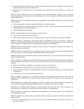 4
f) possuir distanciamento e barreiras entre os dispositivos de atuação de comando para dificultar a burla do efeito de
proteção do dispositivo de comando bimanual; e
g) tornar possível o reinício do sinal de saída somente após a desativação dos dois dispositivos de atuação do
comando.
12.27 Nas máquinas operadas por dois ou mais dispositivos de comando bimanuais, a atuação síncrona é requerida
somente para cada um dos dispositivos de comando bimanuais e não entre dispositivos diferentes que devem manter
simultaneidade entre si.
12.28 Os dispositivos de comando bimanual devem ser posicionados a uma distância segura da zona de perigo, levando
em consideração:
a) a forma, a disposição e o tempo de resposta do dispositivo de comando bimanual;
b) o tempo máximo necessário para a paralisação da máquina ou para a remoção do perigo, após o término do sinal de
saída do dispositivo de comando bimanual; e
c) a utilização projetada para a máquina.
12.29 Os comandos bimanuais móveis instalados em pedestais devem:
a) manter-se estáveis em sua posição de trabalho; e
b) possuir altura compatível com o posto de trabalho para ficar ao alcance do operador em sua posição de trabalho.
12.30 Nas máquinas e equipamentos cuja operação requeira a participação de mais de uma pessoa, o número de
dispositivos de acionamento simultâneos deve corresponder ao número de operadores expostos aos perigos decorrentes
de seu acionamento, de modo que o nível de proteção seja o mesmo para cada trabalhador.
12.30.1 Deve haver seletor do número de dispositivos de acionamento em utilização, com bloqueio que impeça a sua
seleção por pessoas não autorizadas.
12.30.2 O circuito de acionamento deve ser projetado de modo a impedir o funcionamento dos comandos habilitados
pelo seletor enquanto os demais comandos não habilitados não forem desconectados.
12.30.3 Os dispositivos de acionamento simultâneos, quando utilizados dois ou mais, devem possuir sinal luminoso que
indique seu funcionamento.
12.31 As máquinas ou equipamentos concebidos e fabricados para permitir a utilização de vários modos de comando ou
de funcionamento que apresentem níveis de segurança diferentes, devem possuir um seletor que atenda aos seguintes
requisitos:
a) bloqueio em cada posição, impedindo a sua mudança por pessoas não autorizadas;
b) correspondência de cada posição a um único modo de comando ou de funcionamento;
c) modo de comando selecionado com prioridade sobre todos os outros sistemas de comando, com exceção da parada
de emergência; e
d) a seleção deve ser visível, clara e facilmente identificável.
12.32 As máquinas e equipamentos, cujo acionamento por pessoas não autorizadas possam oferecer risco à saúde ou
integridade física de qualquer pessoa, devem possuir sistema que possibilite o bloqueio de seus dispositivos de
acionamento.
12.33 O acionamento e o desligamento simultâneo por um único comando de um conjunto de máquinas e equipamentos
ou de máquinas e equipamentos de grande dimensão devem ser precedidos de sinal sonoro de alarme.
12.34 Devem ser adotadas, quando necessárias, medidas adicionais de alerta, como sinal visual e dispositivos de
telecomunicação, considerando as características do processo produtivo e dos trabalhadores.
12.35 As máquinas e equipamentos comandados por radiofreqüência devem possuir proteção contra interferências
eletromagnéticas acidentais.
12.36 Os componentes de partida, parada, acionamento e outros controles que compõem a interface de operação das
máquinas devem:
a) operar em extrabaixa tensão de até 25V (vinte e cinco volts) em corrente alternada ou de até 60V (sessenta volts)
em corrente contínua; e
 