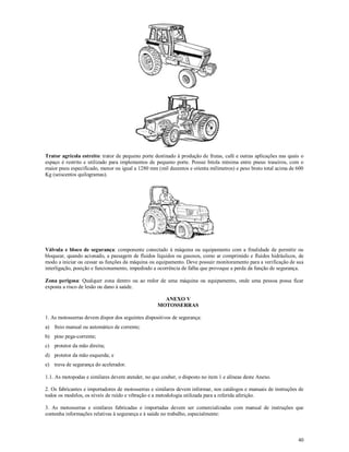 40
Trator agrícola estreito: trator de pequeno porte destinado à produção de frutas, café e outras aplicações nas quais o
espaço é restrito e utilizado para implementos de pequeno porte. Possui bitola mínima entre pneus traseiros, com o
maior pneu especificado, menor ou igual a 1280 mm (mil duzentos e oitenta milímetros) e peso bruto total acima de 600
Kg (seiscentos quilogramas).
Válvula e bloco de segurança: componente conectado à máquina ou equipamento com a finalidade de permitir ou
bloquear, quando acionado, a passagem de fluidos líquidos ou gasosos, como ar comprimido e fluidos hidráulicos, de
modo a iniciar ou cessar as funções da máquina ou equipamento. Deve possuir monitoramento para a verificação de sua
interligação, posição e funcionamento, impedindo a ocorrência de falha que provoque a perda da função de segurança.
Zona perigosa: Qualquer zona dentro ou ao redor de uma máquina ou equipamento, onde uma pessoa possa ficar
exposta a risco de lesão ou dano à saúde.
ANEXO V
MOTOSSERRAS
1. As motosserras devem dispor dos seguintes dispositivos de segurança:
a) freio manual ou automático de corrente;
b) pino pega-corrente;
c) protetor da mão direita;
d) protetor da mão esquerda; e
e) trava de segurança do acelerador.
1.1. As motopodas e similares devem atender, no que couber, o disposto no item 1 e alíneas deste Anexo.
2. Os fabricantes e importadores de motosserras e similares devem informar, nos catálogos e manuais de instruções de
todos os modelos, os níveis de ruído e vibração e a metodologia utilizada para a referida aferição.
3. As motosserras e similares fabricadas e importadas devem ser comercializadas com manual de instruções que
contenha informações relativas à segurança e à saúde no trabalho, especialmente:
 