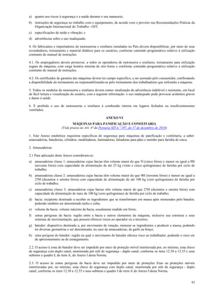 41
a) quanto aos riscos à segurança e a saúde durante o seu manuseio;
b) instruções de segurança no trabalho com o equipamento, de acordo com o previsto nas Recomendações Práticas da
Organização Internacional do Trabalho - OIT;
c) especificações de ruído e vibração; e
d) advertências sobre o uso inadequado.
4. Os fabricantes e importadores de motosserras e similares instalados no País devem disponibilizar, por meio de seus
revendedores, treinamento e material didático para os usuários, conforme conteúdo programático relativo à utilização
constante do manual de instruções.
4.1. Os empregadores devem promover, a todos os operadores de motosserra e similares, treinamento para utilização
segura da máquina, com carga horária mínima de oito horas e conforme conteúdo programático relativo à utilização
constante do manual de instruções.
4.2. Os certificados de garantia das máquinas devem ter campo específico, a ser assinado pelo consumidor, confirmando
a disponibilidade do treinamento ou responsabilizando-se pelo treinamento dos trabalhadores que utilizarão a máquina.
5. Todos os modelos de motosserra e similares devem conter sinalização de advertência indelével e resistente, em local
de fácil leitura e visualização do usuário, com a seguinte informação: o uso inadequado pode provocar acidentes graves
e danos à saúde.
6. É proibido o uso de motosserras e similares à combustão interna em lugares fechados ou insuficientemente
ventilados.
ANEXO VI
MÁQUINAS PARA PANIFICAÇÃO E CONFEITARIA
(Vide prazos no Art. 4ª da Portaria SIT n.º 197, de 17 de dezembro de 2010)
1. Este Anexo estabelece requisitos específicos de segurança para máquinas de panificação e confeitaria, a saber:
amassadeiras, batedeiras, cilindros, modeladoras, laminadoras, fatiadoras para pães e moinho para farinha de rosca.
2. Amassadeiras:
2.1 Para aplicação deste Anexo consideram-se:
a) amassadeiras classe 1: amassadeiras cujas bacias têm volume maior do que 5l (cinco litros) e menor ou igual a 90l
(noventa litros) com capacidade de alimentação de até 25 kg (vinte e cinco quilogramas) de farinha por ciclo de
trabalho;
b) amassadeiras classe 2: amassadeiras cujas bacias têm volume maior do que 90l (noventa litros) e menor ou igual a
270l (duzentos e setenta litros) com capacidade de alimentação de até 100 kg (cem quilogramas) de farinha por
ciclo de trabalho;
c) amassadeiras classe 3: amassadeiras cujas bacias têm volume maior do que 270l (duzentos e setenta litros) com
capacidade de alimentação de mais de 100 kg (cem quilogramas) de farinha por ciclo de trabalho;
d) bacia: recipiente destinado a receber os ingredientes que se transformam em massa após misturados pelo batedor,
podendo também ser denominado tacho e cuba;
e) volume da bacia: volume máximo da bacia, usualmente medido em litros;
f) zonas perigosas da bacia: região entre a bacia e outros elementos da máquina, inclusive sua estrutura e seus
sistemas de movimentação, que possam oferecer riscos ao operador ou a terceiros;
g) batedor: dispositivo destinado a, por movimento de rotação, misturar os ingredientes e produzir a massa, podendo
ter diversas geometrias e ser denominado, no caso de amassadeiras, de garfo ou braço;
h) zona perigosa do batedor: região na qual o movimento do batedor oferece risco ao trabalhador, podendo o risco ser
de aprisionamento ou de esmagamento.
2.2. O acesso à zona do batedor deve ser impedido por meio de proteção móvel intertravada por, no mínimo, uma chave
de segurança com duplo canal, monitorada por relé de segurança - duplo canal, conforme os itens 12.38 a 12.55 e seus
subitens e quadro I, do item A, do Anexo I desta Norma.
2.3. O acesso às zonas perigosas da bacia deve ser impedido por meio de proteções fixas ou proteções móveis
intertravadas por, no mínimo, uma chave de segurança com duplo canal, monitorada por relé de segurança - duplo
canal, conforme os itens 12.38 a 12.55 e seus subitens e quadro I do item A do Anexo I desta Norma.
 