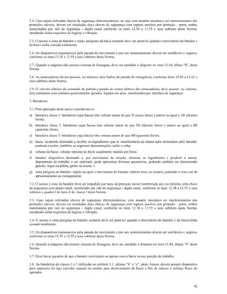 42
2.4. Caso sejam utilizadas chaves de segurança eletromecânicas, ou seja, com atuador mecânico, no intertravamento das
proteções móveis, devem ser instaladas duas chaves de segurança com ruptura positiva por proteção - porta, ambas
monitoradas por relé de segurança - duplo canal conforme os itens 12.38 a 12.55 e seus subitens desta Norma,
atendendo ainda requisitos de higiene e vibração.
2.5. O acesso à zona do batedor e zonas perigosas da bacia somente deve ser possível quando o movimento do batedor e
da bacia tenha cessado totalmente.
2.6. Os dispositivos responsáveis pela parada do movimento e por seu monitoramento devem ser confiáveis e seguros,
conforme os itens 12.38 a 12.55 e seus subitens desta Norma.
2.7. Quando a máquina não possuir sistema de frenagem, deve ser atendido o disposto no item 12.44, alínea “b”, desta
Norma.
2.8. As amassadeiras devem possuir, no mínimo, dois botões de parada de emergência, conforme itens 12.56 a 12.63 e
seus subitens desta Norma.
2.9. O circuito elétrico do comando da partida e parada do motor elétrico das amassadeiras deve possuir, no mínimo,
dois contatores com contatos positivamente guiados, ligados em série, monitorados por interface de segurança.
3. Batedeiras
3.1. Para aplicação deste anexo consideram-se:
a) batedeira classe 1: batedeiras cujas bacias têm volume maior do que 5l (cinco litros) e menor ou igual a 18l (dezoito
litros);
b) batedeira classe 2: batedeiras cujas bacias têm volume maior do que 18l (dezoito litros) e menor ou igual a 40l
(quarenta litros);
c) batedeira classe 3: batedeiras cujas bacias têm volume maior do que 40l (quarenta litros);
d) bacia: recipiente destinado a receber os ingredientes que se transformarão na massa após misturados pelo batedor,
podendo receber, também, as seguintes denominações: tacho e cuba;
e) volume da bacia: volume máximo da bacia usualmente medido em litros;
f) batedor: dispositivo destinado a, por movimento de rotação, misturar os ingredientes e produzir a massa;
dependendo do trabalho a ser realizado, pode apresentar diversas geometrias, podendo também ser denominado
gancho, leque ou paleta, globo ou arame; e
g) zona perigosa do batedor: região na qual o movimento do batedor oferece risco ao usuário, podendo o risco ser de
aprisionamento ou esmagamento.
3.2. O acesso à zona do batedor deve ser impedido por meio de proteção móvel intertravada por, no mínimo, uma chave
de segurança com duplo canal, monitorada por relé de segurança - duplo canal, conforme os itens 12.38 a 12.55 e seus
subitens e quadro I do item A do Anexo I desta Norma.
3.3. Caso sejam utilizadas chaves de segurança eletromecânicas, com atuador mecânico no intertravamento das
proteções móveis, devem ser instaladas duas chaves de segurança com ruptura positiva por proteção - porta, ambas
monitoradas por relé de segurança - duplo canal, conforme os itens 12.38 a 12.55 e seus subitens desta Norma,
atendendo ainda requisitos de higiene e vibração.
3.4. O acesso à zona perigosa do batedor somente deve ser possível quando o movimento do batedor e da bacia tenha
cessado totalmente.
3.5. Os dispositivos responsáveis pela parada do movimento e por seu monitoramento devem ser confiáveis e seguros,
conforme os itens 12.38 a 12.55 e seus subitens desta Norma.
3.6. Quando a máquina não possuir sistema de frenagem, deve ser atendido o disposto no item 12.44, alínea “b” desta
Norma.
3.7. Deve haver garantia de que o batedor movimente-se apenas com a bacia na sua posição de trabalho.
3.8. As batedeiras de classes 2 e 3 definidas no subitem 3.1, alíneas “b” e “c”, deste Anexo, devem possuir dispositivo
para manuseio do tipo carrinho manual ou similar para deslocamento da bacia a fim de reduzir o esforço físico do
operador.
 