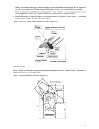 44
os lados do cilindro de panificação, para acionamento da parada instantânea da máquina em caso de emergência,
devendo o sistema mecânico de frenagem atuar de tal forma que elimine o movimento de inércia dos cilindros;
k) lâmina de limpeza para o cilindro superior: lâmina paralela ao eixo do cilindro e com mesmo comprimento, mantida
tensionada para obter contato com a superfície inferior do cilindro, retirando os resíduos de massa;
l) chapa de fechamento de limpeza: proteção fixa que impede o acesso ao vão entre o cilindro inferior e a mesa baixa,
proporcionando a limpeza de resíduos do cilindro inferior.
Figura 1: Desenho em corte da zona de trabalho do cilindro de panificação.
Fonte: Fundacentro.
4.4. Os cilindros de panificação devem manter uma distância mínima de segurança conforme Figura 2, respeitando os
aspectos ergonômicos previstos nesta Norma.
Figura 2: Desenho esquemático do cilindro de panificação.
 