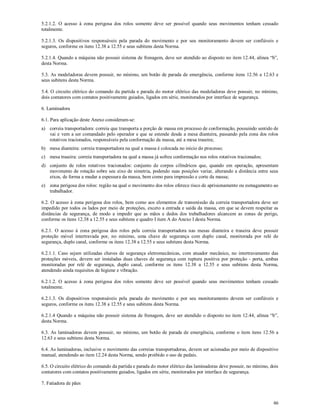 46
5.2.1.2. O acesso à zona perigosa dos rolos somente deve ser possível quando seus movimentos tenham cessado
totalmente.
5.2.1.3. Os dispositivos responsáveis pela parada do movimento e por seu monitoramento devem ser confiáveis e
seguros, conforme os itens 12.38 a 12.55 e seus subitens desta Norma.
5.2.1.4. Quando a máquina não possuir sistema de frenagem, deve ser atendido ao disposto no item 12.44, alínea “b”,
desta Norma.
5.3. As modeladoras devem possuir, no mínimo, um botão de parada de emergência, conforme itens 12.56 a 12.63 e
seus subitens desta Norma.
5.4. O circuito elétrico do comando da partida e parada do motor elétrico das modeladoras deve possuir, no mínimo,
dois contatores com contatos positivamente guiados, ligados em série, monitorados por interface de segurança.
6. Laminadora
6.1. Para aplicação deste Anexo consideram-se:
a) correia transportadora: correia que transporta a porção de massa em processo de conformação, possuindo sentido de
vai e vem a ser comandado pelo operador e que se estende desde a mesa dianteira, passando pela zona dos rolos
rotativos tracionados, responsáveis pela conformação da massa, até a mesa traseira;
b) mesa dianteira: correia transportadora na qual a massa é colocada no início do processo;
c) mesa traseira: correia transportadora na qual a massa já sofreu conformação nos rolos rotativos tracionados;
d) conjunto de rolos rotativos tracionados: conjunto de corpos cilíndricos que, quando em operação, apresentam
movimento de rotação sobre seu eixo de simetria, podendo suas posições variar, alterando a distância entre seus
eixos, de forma a mudar a espessura da massa, bem como para impressão e corte da massa;
e) zona perigosa dos rolos: região na qual o movimento dos rolos oferece risco de aprisionamento ou esmagamento ao
trabalhador.
6.2. O acesso à zona perigosa dos rolos, bem como aos elementos de transmissão da correia transportadora deve ser
impedido por todos os lados por meio de proteções, exceto a entrada e saída da massa, em que se devem respeitar as
distâncias de segurança, de modo a impedir que as mãos e dedos dos trabalhadores alcancem as zonas de perigo,
conforme os itens 12.38 a 12.55 e seus subitens e quadro I item A do Anexo I desta Norma.
6.2.1. O acesso à zona perigosa dos rolos pela correia transportadora nas mesas dianteira e traseira deve possuir
proteção móvel intertravada por, no mínimo, uma chave de segurança com duplo canal, monitorada por relé de
segurança, duplo canal, conforme os itens 12.38 a 12.55 e seus subitens desta Norma.
6.2.1.1. Caso sejam utilizadas chaves de segurança eletromecânicas, com atuador mecânico, no intertravamento das
proteções móveis, devem ser instaladas duas chaves de segurança com ruptura positiva por proteção - porta, ambas
monitoradas por relé de segurança, duplo canal, conforme os itens 12.38 a 12.55 e seus subitens desta Norma,
atendendo ainda requisitos de higiene e vibração.
6.2.1.2. O acesso à zona perigosa dos rolos somente deve ser possível quando seus movimentos tenham cessado
totalmente.
6.2.1.3. Os dispositivos responsáveis pela parada do movimento e por seu monitoramento devem ser confiáveis e
seguros, conforme os itens 12.38 a 12.55 e seus subitens desta Norma.
6.2.1.4 Quando a máquina não possuir sistema de frenagem, deve ser atendido o disposto no item 12.44, alínea “b”,
desta Norma.
6.3. As laminadoras devem possuir, no mínimo, um botão de parada de emergência, conforme o item itens 12.56 a
12.63 e seus subitens desta Norma.
6.4. As laminadoras, inclusive o movimento das correias transportadoras, devem ser acionadas por meio de dispositivo
manual, atendendo ao item 12.24 desta Norma, sendo proibido o uso de pedais.
6.5. O circuito elétrico do comando da partida e parada do motor elétrico das laminadoras deve possuir, no mínimo, dois
contatores com contatos positivamente guiados, ligados em série, monitorados por interface de segurança.
7. Fatiadora de pães
 
