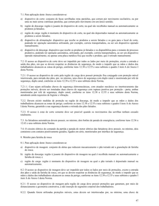47
7.1. Para aplicação deste Anexo consideram-se:
a) dispositivo de corte: conjunto de facas serrilhadas retas paralelas, que cortam por movimento oscilatório, ou por
uma ou mais serras contínuas paralelas, que cortam pelo movimento em um único sentido;
b) região de descarga: região à jusante do dispositivo de corte, na qual são recolhidos manual ou automaticamente os
produtos já fatiados;
c) região de carga: região à montante do dispositivo de corte, na qual são depositados manual ou automaticamente os
produtos a serem fatiados;
d) dispositivo de alimentação: dispositivo que recebe os produtos a serem fatiados e os guia para o local de corte,
podendo ter operação automática utilizando, por exemplo, correia transportadora, ou ser um dispositivo operado
manualmente;
e) dispositivo de descarga: dispositivo que recebe os produtos já fatiados e os disponibiliza para o restante do processo
produtivo, podendo ter operação automática, utilizando, por exemplo, correia transportadora, ou ser um dispositivo
operado manualmente, ou apenas uma placa metálica fixa que recebe o produto, que é retirado manualmente.
7.2. O acesso ao dispositivo de corte deve ser impedido por todos os lados por meio de proteções, exceto a entrada e
saída dos pães, em que se devem respeitar as distâncias de segurança, de modo a impedir que as mãos e dedos dos
trabalhadores alcancem as zonas de perigo, conforme itens 12.38 a 12.55 e seus subitens e quadro I item A do Anexo I
desta Norma.
7.2.1. O acesso ao dispositivo de corte pela região de carga deve possuir proteção fixa conjugada com proteção móvel
intertravada, para entrada dos pães, por, no mínimo, uma chave de segurança com duplo canal e monitorada por relé de
segurança, duplo canal, conforme os itens 12.38 a 12.55 e seus subitens desta Norma.
7.2.1.1. Caso sejam utilizadas chaves de segurança eletromecânicas, com atuador mecânico no intertravamento das
proteções móveis, devem ser instaladas duas chaves de segurança com ruptura positiva por proteção - porta, ambas
monitoradas por relé de segurança, duplo canal, conforme os itens 12.38 a 12.55 e seus subitens desta Norma,
atendendo ainda requisitos de higiene e vibração.
7.2.2. Devem existir medidas de proteção na região de descarga, de modo a impedir que as mãos e dedos dos
trabalhadores alcancem as zonas de perigo, conforme os itens 12.38 a 12.55 e seus subitens e quadro I item A do Anexo
I desta Norma, garantido a sua segurança durante a retirada dos pães fatiados.
7.2.3. O acesso à zona de corte somente deve ser possível quando os movimentos das serrilhas tenham cessado
totalmente.
7.3. As fatiadoras automáticas devem possuir, no mínimo, dois botões de parada de emergência, conforme itens 12.56 a
12.63 e seus subitens desta Norma.
7.4. O circuito elétrico do comando da partida e parada do motor elétrico das fatiadoras deve possuir, no mínimo, dois
contatores com contatos positivamente guiados, ligados em série, monitorados por interface de segurança.
8. Moinho para farinha de rosca
8.1. Para aplicação deste Anexo consideram-se:
a) dispositivo de moagem: conjunto de aletas que reduzem mecanicamente o pão torrado até a granulação de farinha
de rosca;
b) região de descarga: região à jusante do dispositivo de moagem na qual é recolhida manual ou automaticamente a
farinha de rosca; e
c) região de carga: região à montante do dispositivo de moagem na qual o pão torrado é depositado manual ou
automaticamente.
8.2. O acesso ao dispositivo de moagem deve ser impedido por todos os lados por meio de proteções, exceto a entrada
dos pães e saída da farinha de rosca, em que se devem respeitar as distâncias de segurança, de modo a impedir que as
mãos e dedos dos trabalhadores alcancem as zonas de perigo, conforme os itens 12.38 a 12.55 e seus subitens e quadro I
item A do Anexo I desta Norma.
8.2.1. O acesso ao dispositivo de moagem pela região de carga deve possuir proteções que garantam, por meio de
distanciamento e geometria construtiva, a não inserção de segmento corporal dos trabalhadores.
8.2.2. Quando forem utilizadas proteções móveis, estas devem ser intertravadas por, no mínimo, uma chave de
 