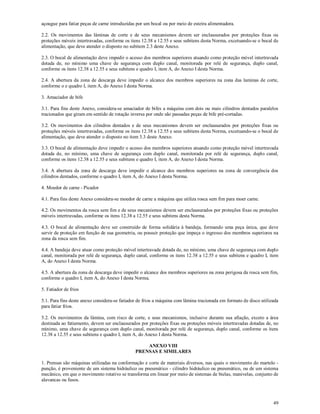 49
açougue para fatiar peças de carne introduzidas por um bocal ou por meio de esteira alimentadora.
2.2. Os movimentos das lâminas de corte e de seus mecanismos devem ser enclausurados por proteções fixas ou
proteções móveis intertravadas, conforme os itens 12.38 a 12.55 e seus subitens desta Norma, excetuando-se o bocal de
alimentação, que deve atender o disposto no subitem 2.3 deste Anexo.
2.3. O bocal de alimentação deve impedir o acesso dos membros superiores atuando como proteção móvel intertravada
dotada de, no mínimo uma chave de segurança com duplo canal, monitorada por relé de segurança, duplo canal,
conforme os itens 12.38 a 12.55 e seus subitens e quadro I, item A, do Anexo I desta Norma.
2.4. A abertura da zona de descarga deve impedir o alcance dos membros superiores na zona das laminas de corte,
conforme o e quadro I, item A, do Anexo I desta Norma.
3. Amaciador de bife
3.1. Para fins deste Anexo, considera-se amaciador de bifes a máquina com dois ou mais cilindros dentados paralelos
tracionados que giram em sentido de rotação inversa por onde são passadas peças de bife pré-cortadas.
3.2. Os movimentos dos cilindros dentados e de seus mecanismos devem ser enclausurados por proteções fixas ou
proteções móveis intertravadas, conforme os itens 12.38 a 12.55 e seus subitens desta Norma, excetuando-se o bocal de
alimentação, que deve atender o disposto no item 3.3 deste Anexo.
3.3. O bocal de alimentação deve impedir o acesso dos membros superiores atuando como proteção móvel intertravada
dotada de, no mínimo, uma chave de segurança com duplo canal, monitorada por relé de segurança, duplo canal,
conforme os itens 12.38 a 12.55 e seus subitens e quadro I, item A, do Anexo I desta Norma.
3.4. A abertura da zona de descarga deve impedir o alcance dos membros superiores na zona de convergência dos
cilindros dentados, conforme o quadro I, item A, do Anexo I desta Norma.
4. Moedor de carne - Picador
4.1. Para fins deste Anexo considera-se moedor de carne a máquina que utiliza rosca sem fim para moer carne.
4.2. Os movimentos da rosca sem fim e de seus mecanismos devem ser enclausurados por proteções fixas ou proteções
móveis intertravadas, conforme os itens 12.38 a 12.55 e seus subitens desta Norma.
4.3. O bocal de alimentação deve ser construído de forma solidária à bandeja, formando uma peça única, que deve
servir de proteção em função de sua geometria, ou possuir proteção que impeça o ingresso dos membros superiores na
zona da rosca sem fim.
4.4. A bandeja deve atuar como proteção móvel intertravada dotada de, no mínimo, uma chave de segurança com duplo
canal, monitorada por relé de segurança, duplo canal, conforme os itens 12.38 a 12.55 e seus subitens e quadro I, item
A, do Anexo I desta Norma.
4.5. A abertura da zona de descarga deve impedir o alcance dos membros superiores na zona perigosa da rosca sem fim,
conforme o quadro I, item A, do Anexo I desta Norma.
5. Fatiador de frios
5.1. Para fins deste anexo considera-se fatiador de frios a máquina com lâmina tracionada em formato de disco utilizada
para fatiar frios.
5.2. Os movimentos da lâmina, com risco de corte, e seus mecanismos, inclusive durante sua afiação, exceto a área
destinada ao fatiamento, devem ser enclausurados por proteções fixas ou proteções móveis intertravadas dotadas de, no
mínimo, uma chave de segurança com duplo canal, monitorada por relé de segurança, duplo canal, conforme os itens
12.38 a 12.55 e seus subitens e quadro I, item A, do Anexo I desta Norma.
ANEXO VIII
PRENSAS E SIMILARES
1. Prensas são máquinas utilizadas na conformação e corte de materiais diversos, nas quais o movimento do martelo -
punção, é proveniente de um sistema hidráulico ou pneumático - cilindro hidráulico ou pneumático, ou de um sistema
mecânico, em que o movimento rotativo se transforma em linear por meio de sistemas de bielas, manivelas, conjunto de
alavancas ou fusos.
 