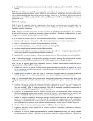 5
b) possibilitar a instalação e funcionamento do sistema de parada de emergência, conforme itens 12.56 a 12.63 e seus
subitens.
12.37 O circuito elétrico do comando da partida e parada do motor elétrico de máquinas deve possuir, no mínimo, dois
contatores com contatos positivamente guiados, ligados em série, monitorados por interface de segurança ou de acordo
com os padrões estabelecidos pelas normas técnicas nacionais vigentes e, na falta destas, pelas normas técnicas
internacionais, se assim for indicado pela análise de risco, em função da severidade de danos e freqüência ou tempo de
exposição ao risco.
Sistemas de segurança.
12.38 As zonas de perigo das máquinas e equipamentos devem possuir sistemas de segurança, caracterizados por
proteções fixas, proteções móveis e dispositivos de segurança interligados, que garantam proteção à saúde e à
integridade física dos trabalhadores.
12.38.1 A adoção de sistemas de segurança, em especial nas zonas de operação que apresentem perigo, deve considerar
as características técnicas da máquina e do processo de trabalho e as medidas e alternativas técnicas existentes, de modo
a atingir o nível necessário de segurança previsto nesta Norma.
12.39 Os sistemas de segurança devem ser selecionados e instalados de modo a atender aos seguintes requisitos:
a) ter categoria de segurança conforme prévia análise de riscos prevista nas normas técnicas oficiais vigentes;
b) estar sob a responsabilidade técnica de profissional legalmente habilitado;
c) possuir conformidade técnica com o sistema de comando a que são integrados;
d) instalação de modo que não possam ser neutralizados ou burlados;
e) manterem-se sob vigilância automática, ou seja, monitoramento, de acordo com a categoria de segurança requerida,
exceto para dispositivos de segurança exclusivamente mecânicos; e
f) paralisação dos movimentos perigosos e demais riscos quando ocorrerem falhas ou situações anormais de trabalho.
12.40 Os sistemas de segurança, de acordo com a categoria de segurança requerida, devem exigir rearme, ou reset
manual, após a correção da falha ou situação anormal de trabalho que provocou a paralisação da máquina.
12.41 Para fins de aplicação desta Norma, considera-se proteção o elemento especificamente utilizado para prover
segurança por meio de barreira física, podendo ser:
a) proteção fixa, que deve ser mantida em sua posição de maneira permanente ou por meio de elementos de fixação
que só permitam sua remoção ou abertura com o uso de ferramentas; (Alterada pela Portaria MTE n.º 1.893, de 09
de dezembro de 2013)
b) proteção móvel, que pode ser aberta sem o uso de ferramentas, geralmente ligada por elementos mecânicos à
estrutura da máquina ou a um elemento fixo próximo, e deve se associar a dispositivos de intertravamento.
12.42 Para fins de aplicação desta Norma, consideram-se dispositivos de segurança os componentes que, por si só ou
interligados ou associados a proteções, reduzam os riscos de acidentes e de outros agravos à saúde, sendo classificados
em:
a) comandos elétricos ou interfaces de segurança: dispositivos responsáveis por realizar o monitoramento, que
verificam a interligação, posição e funcionamento de outros dispositivos do sistema e impedem a ocorrência de
falha que provoque a perda da função de segurança, como relés de segurança, controladores configuráveis de
segurança e controlador lógico programável - CLP de segurança;
b) dispositivos de intertravamento: chaves de segurança eletromecânicas, com ação e ruptura positiva, magnéticas e
eletrônicas codificadas, optoeletrônicas, sensores indutivos de segurança e outros dispositivos de segurança que
possuem a finalidade de impedir o funcionamento de elementos da máquina sob condições específicas;
c) sensores de segurança: dispositivos detectores de presença mecânicos e não mecânicos, que atuam quando uma
pessoa ou parte do seu corpo adentra a zona de perigo de uma máquina ou equipamento, enviando um sinal para
interromper ou impedir o início de funções perigosas, como cortinas de luz, detectores de presença optoeletrônicos,
laser de múltiplos feixes, barreiras óticas, monitores de área, ou scanners, batentes, tapetes e sensores de posição;
d) válvulas e blocos de segurança ou sistemas pneumáticos e hidráulicos de mesma eficácia;
e) dispositivos mecânicos, como: dispositivos de retenção, limitadores, separadores, empurradores, inibidores,
defletores e retráteis; e
f) dispositivos de validação: dispositivos suplementares de comando operados manualmente, que, quando aplicados
de modo permanente, habilitam o dispositivo de acionamento, como chaves seletoras bloqueáveis e dispositivos
 
