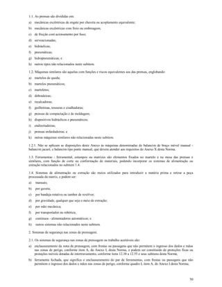 50
1.1. As prensas são divididas em:
a) mecânicas excêntricas de engate por chaveta ou acoplamento equivalente;
b) mecânicas excêntricas com freio ou embreagem;
c) de fricção com acionamento por fuso;
d) servoacionadas;
e) hidráulicas;
f) pneumáticas;
g) hidropneumáticas; e
h) outros tipos não relacionados neste subitem.
1.2. Máquinas similares são aquelas com funções e riscos equivalentes aos das prensas, englobando:
a) martelos de queda;
b) martelos pneumáticos;
c) marteletes;
d) dobradeiras;
e) recalcadoras;
f) guilhotinas, tesouras e cisalhadoras;
g) prensas de compactação e de moldagem;
h) dispositivos hidráulicos e pneumáticos;
i) endireitadeiras;
j) prensas enfardadeiras; e
k) outras máquinas similares não relacionadas neste subitem.
1.2.1. Não se aplicam as disposições deste Anexo às máquinas denominadas de balancim de braço móvel manual -
balancim jacaré, e balancim tipo ponte manual, que devem atender aos requisitos do Anexo X desta Norma.
1.3. Ferramentas - ferramental, estampos ou matrizes são elementos fixados no martelo e na mesa das prensas e
similares, com função de corte ou conformação de materiais, podendo incorporar os sistemas de alimentação ou
extração relacionados no subitem 1.4.
1.4. Sistemas de alimentação ou extração são meios utilizados para introduzir a matéria prima e retirar a peça
processada da matriz, e podem ser:
a) manuais;
b) por gaveta;
c) por bandeja rotativa ou tambor de revólver;
d) por gravidade, qualquer que seja o meio de extração;
e) por mão mecânica;
f) por transportador ou robótica;
g) contínuos - alimentadores automáticos; e
h) outros sistemas não relacionados neste subitem.
2. Sistemas de segurança nas zonas de prensagem.
2.1. Os sistemas de segurança nas zonas de prensagem ou trabalho aceitáveis são:
a) enclausuramento da zona de prensagem, com frestas ou passagens que não permitem o ingresso dos dedos e mãos
nas zonas de perigo, conforme item A, do Anexo I, desta Norma, e podem ser constituído de proteções fixas ou
proteções móveis dotadas de intertravamento, conforme itens 12.38 a 12.55 e seus subitens desta Norma;
b) ferramenta fechada, que significa o enclausuramento do par de ferramentas, com frestas ou passagens que não
permitem o ingresso dos dedos e mãos nas zonas de perigo, conforme quadro I, item A, do Anexo I desta Norma;
 