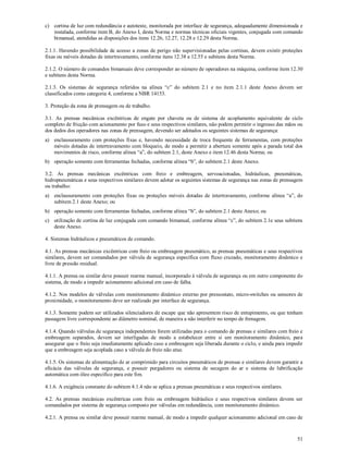 51
c) cortina de luz com redundância e autoteste, monitorada por interface de segurança, adequadamente dimensionada e
instalada, conforme item B, do Anexo I, desta Norma e normas técnicas oficiais vigentes, conjugada com comando
bimanual, atendidas as disposições dos itens 12.26, 12.27, 12.28 e 12.29 desta Norma.
2.1.1. Havendo possibilidade de acesso a zonas de perigo não supervisionadas pelas cortinas, devem existir proteções
fixas ou móveis dotadas de intertravamento, conforme itens 12.38 a 12.55 e subitens desta Norma.
2.1.2. O número de comandos bimanuais deve corresponder ao número de operadores na máquina, conforme item 12.30
e subitens desta Norma.
2.1.3. Os sistemas de segurança referidos na alínea “c” do subitem 2.1 e no item 2.1.1 deste Anexo devem ser
classificados como categoria 4, conforme a NBR 14153.
3. Proteção da zona de prensagem ou de trabalho.
3.1. As prensas mecânicas excêntricas de engate por chaveta ou de sistema de acoplamento equivalente de ciclo
completo de fricção com acionamento por fuso e seus respectivos similares, não podem permitir o ingresso das mãos ou
dos dedos dos operadores nas zonas de prensagem, devendo ser adotados os seguintes sistemas de segurança:
a) enclausuramento com proteções fixas e, havendo necessidade de troca frequente de ferramentas, com proteções
móveis dotadas de intertravamento com bloqueio, de modo a permitir a abertura somente após a parada total dos
movimentos de risco, conforme alínea “a”, do subitem 2.1, deste Anexo e item 12.46 desta Norma; ou
b) operação somente com ferramentas fechadas, conforme alínea “b”, do subitem 2.1 deste Anexo.
3.2. As prensas mecânicas excêntricas com freio e embreagem, servoacionadas, hidráulicas, pneumáticas,
hidropneumáticas e seus respectivos similares devem adotar os seguintes sistemas de segurança nas zonas de prensagem
ou trabalho:
a) enclausuramento com proteções fixas ou proteções móveis dotadas de intertravamento, conforme alínea “a”, do
subitem 2.1 deste Anexo; ou
b) operação somente com ferramentas fechadas, conforme alínea “b”, do subitem 2.1 deste Anexo; ou
c) utilização de cortina de luz conjugada com comando bimanual, conforme alínea “c”, do subitem 2.1e seus subitens
deste Anexo.
4. Sistemas hidráulicos e pneumáticos de comando.
4.1. As prensas mecânicas excêntricas com freio ou embreagem pneumático, as prensas pneumáticas e seus respectivos
similares, devem ser comandados por válvula de segurança específica com fluxo cruzado, monitoramento dinâmico e
livre de pressão residual.
4.1.1. A prensa ou similar deve possuir rearme manual, incorporado à válvula de segurança ou em outro componente do
sistema, de modo a impedir acionamento adicional em caso de falha.
4.1.2. Nos modelos de válvulas com monitoramento dinâmico externo por pressostato, micro-switches ou sensores de
proximidade, o monitoramento deve ser realizado por interface de segurança.
4.1.3. Somente podem ser utilizados silenciadores de escape que não apresentem risco de entupimento, ou que tenham
passagem livre correspondente ao diâmetro nominal, de maneira a não interferir no tempo de frenagem.
4.1.4. Quando válvulas de segurança independentes forem utilizadas para o comando de prensas e similares com freio e
embreagem separados, devem ser interligadas de modo a estabelecer entre si um monitoramento dinâmico, para
assegurar que o freio seja imediatamente aplicado caso a embreagem seja liberada durante o ciclo, e ainda para impedir
que a embreagem seja acoplada caso a válvula do freio não atue.
4.1.5. Os sistemas de alimentação de ar comprimido para circuitos pneumáticos de prensas e similares devem garantir a
eficácia das válvulas de segurança, e possuir purgadores ou sistema de secagem do ar e sistema de lubrificação
automática com óleo específico para este fim.
4.1.6. A exigência constante do subitem 4.1.4 não se aplica a prensas pneumáticas e seus respectivos similares.
4.2. As prensas mecânicas excêntricas com freio ou embreagem hidráulico e seus respectivos similares devem ser
comandados por sistema de segurança composto por válvulas em redundância, com monitoramento dinâmico.
4.2.1. A prensa ou similar deve possuir rearme manual, de modo a impedir qualquer acionamento adicional em caso de
 