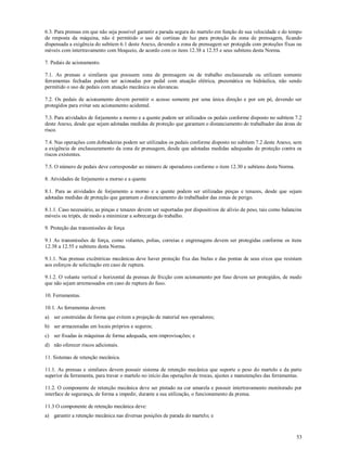 53
6.3. Para prensas em que não seja possível garantir a parada segura do martelo em função de sua velocidade e do tempo
de resposta da máquina, não é permitido o uso de cortinas de luz para proteção da zona de prensagem, ficando
dispensada a exigência do subitem 6.1 deste Anexo, devendo a zona de prensagem ser protegida com proteções fixas ou
móveis com intertravamento com bloqueio, de acordo com os itens 12.38 a 12.55 e seus subitens desta Norma.
7. Pedais de acionamento.
7.1. As prensas e similares que possuem zona de prensagem ou de trabalho enclausurada ou utilizam somente
ferramentas fechadas podem ser acionadas por pedal com atuação elétrica, pneumática ou hidráulica, não sendo
permitido o uso de pedais com atuação mecânica ou alavancas.
7.2. Os pedais de acionamento devem permitir o acesso somente por uma única direção e por um pé, devendo ser
protegidos para evitar seu acionamento acidental.
7.3. Para atividades de forjamento a morno e a quente podem ser utilizados os pedais conforme disposto no subitem 7.2
deste Anexo, desde que sejam adotadas medidas de proteção que garantam o distanciamento do trabalhador das áreas de
risco.
7.4. Nas operações com dobradeiras podem ser utilizados os pedais conforme disposto no subitem 7.2 deste Anexo, sem
a exigência de enclausuramento da zona de prensagem, desde que adotadas medidas adequadas de proteção contra os
riscos existentes.
7.5. O número de pedais deve corresponder ao número de operadores conforme o item 12.30 e subitens desta Norma.
8. Atividades de forjamento a morno e a quente
8.1. Para as atividades de forjamento a morno e a quente podem ser utilizadas pinças e tenazes, desde que sejam
adotadas medidas de proteção que garantam o distanciamento do trabalhador das zonas de perigo.
8.1.1. Caso necessário, as pinças e tenazes devem ser suportadas por dispositivos de alívio de peso, tais como balancins
móveis ou tripés, de modo a minimizar a sobrecarga do trabalho.
9. Proteção das transmissões de força
9.1 As transmissões de força, como volantes, polias, correias e engrenagens devem ser protegidas conforme os itens
12.38 a 12.55 e subitens desta Norma.
9.1.1. Nas prensas excêntricas mecânicas deve haver proteção fixa das bielas e das pontas de seus eixos que resistam
aos esforços de solicitação em caso de ruptura.
9.1.2. O volante vertical e horizontal da prensas de fricção com acionamento por fuso devem ser protegidos, de modo
que não sejam arremessados em caso de ruptura do fuso.
10. Ferramentas.
10.1. As ferramentas devem:
a) ser construídas de forma que evitem a projeção de material nos operadores;
b) ser armazenadas em locais próprios e seguros;
c) ser fixadas às máquinas de forma adequada, sem improvisações; e
d) não oferecer riscos adicionais.
11. Sistemas de retenção mecânica.
11.1. As prensas e similares devem possuir sistema de retenção mecânica que suporte o peso do martelo e da parte
superior da ferramenta, para travar o martelo no início das operações de trocas, ajustes e manutenções das ferramentas.
11.2. O componente de retenção mecânica deve ser pintado na cor amarela e possuir intertravamento monitorado por
interface de segurança, de forma a impedir, durante a sua utilização, o funcionamento da prensa.
11.3 O componente de retenção mecânica deve:
a) garantir a retenção mecânica nas diversas posições de parada do martelo; e
 