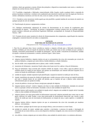 55
similares, desde que garantam a mesma eficácia das proteções e dispositivos mencionados neste anexo, e atendam ao
disposto nas normas técnicas oficiais vigentes.
15.2. É proibida a importação, a fabricação, comercialização, leilão, locação, cessão a qualquer título e exposição de
prensas mecânicas excêntricas e similares com acoplamento para descida do martelo por meio de engate por chaveta ou
similar e dobradeiras mecânicas com freio de cinta, novas ou usadas, em todo o território nacional.
15.2.1. Entende-se como mecanismo similar aquele que não possibilite a parada imediata do movimento do martelo em
qualquer posição do ciclo de trabalho.
16. Transformação de prensas e equipamentos similares
16.1. Qualquer transformação substancial do sistema de funcionamento ou do sistema de acoplamento para
movimentação do martelo - “retrofitting” de prensas e equipamentos similares somente deve ser realizada mediante
projeto mecânico elaborado por profissional legalmente habilitado, acompanhado de Anotação de Responsabilidade
Técnica - ART.
16.2. O projeto deverá conter memória de cálculo de dimensionamento dos componentes, especificação dos materiais
empregados e memorial descritivo de todos os componentes.
ANEXO IX
INJETORA DE MATERIAIS PLÁSTICOS
(Vide prazos no Art. 4ª da Portaria SIT n.º 197, de 17 de dezembro de 2010)
1. Para fins de aplicação deste Anexo considera-se injetora a máquina utilizada para a fabricação descontínua de
produtos moldados, por meio de injeção de material no molde, que contém uma ou mais cavidades em que o produto é
formado, consistindo essencialmente na unidade de fechamento - área do molde e mecanismo de fechamento, unidade
de injeção e sistemas de acionamento e controle, conforme Figura 1 deste Anexo.
1.1. Definições aplicáveis:
a) máquina injetora hidráulica: máquina injetora em que os acionamentos dos eixos são executados por circuito de
potência hidráulico, composto por motor elétrico, bomba hidráulica e cilindro hidráulico;
b) área do molde: zona compreendida entre as placas, onde o molde é montado;
c) mecanismo de fechamento: mecanismo fixado à placa móvel para movê-la e aplicar a força de fechamento;
d) força de fechamento: força exercida pelo conjunto cilindro de injeção e rosca sobre a peça de plástico que se
solidifica dentro do molde de uma injetora, que garanta sua alimentação com material adicional enquanto ela se
contrai em função da solidificação e resfriamento;
e) unidade de injeção: unidade responsável pela plastificação e injeção do material no molde por meio do bico;
f) injeção: transferência da massa do cilindro de injeção para o molde, processo cíclico em que um material amolecido
por calor é injetado dentro de um molde sob pressão, que se mantém até que o plástico tenha endurecido
suficientemente para ser ejetado do molde;
g) circuito de potência: circuito que fornece energia para operação da máquina;
h) máquina injetora carrossel - rotativa: máquina com duas ou mais unidades de fechamento, montadas em carrossel
móvel, na posição vertical ou horizontal, vinculadas a uma ou mais unidades de injeção fixas;
i) máquina injetora multi-estações com unidade de injeção móvel: máquina com unidade de injeção móvel vinculada
a duas ou mais unidades de fechamento fixas;
j) máquina injetora com mesa porta-molde de deslocamento transversal: máquina projetada para conter uma ou mais
partes inferiores do molde fixadas a uma mesa porta-molde de deslocamento transversal, que vincula a parte
inferior do molde por meio de movimento de deslocamento ou rotação da mesa, à parte superior e à unidade de
injeção;
k) máquina injetora elétrica: máquina injetora em que os acionamentos dos eixos são executados por atuadores
elétricos - servomotores;
l) motor elétrico: qualquer tipo de motor que usa energia elétrica, como servomotor ou motor linear;
m) unidade de controle do motor: unidade para controlar o movimento, o processo de parada e interrupção de
movimento de um motor elétrico, com ou sem dispositivo eletrônico integrado, tais como conversor de freqüência e
contator;
n) eixo elétrico: sistema composto por um motor elétrico, uma unidade de controle motor e os contatores adicionais;
 
