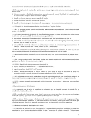 57
início do movimento de fechamento da placa móvel, não sendo sua função resistir à força de fechamento.
1.2.1.8. As proteções móveis intertravadas - portas, devem ainda proteger contra outros movimentos, e quando forem
abertas, devem:
a) interromper o ciclo; a plastificação pode continuar se o espirramento de material plastificado for impedido e a força
de contato do bico não puder provocar situações de perigo;
b) impedir movimento de avanço da rosca ou pistão de injeção;
c) impedir movimento de avanço da unidade de injeção; e
d) impedir movimentos perigosos dos extratores de machos e peças e de seus mecanismos de acionamento.
1.2.1.9. Dispositivos de segurança para máquinas com eixo elétrico - injetoras elétricas.
1.2.1.9.1. As máquinas injetoras elétricas devem atender aos requisitos de segurança deste Anexo, com exceção aos
subitens 1.2.1.2. e 1.2.1.7
1.2.1.9.2. Para o movimento de fechamento da placa das injetoras elétricas, o circuito de potência deve possuir ligação
em série com mais de uma unidade de controle motor, da seguinte forma:
a) uma unidade de controle de velocidade do motor tendo em sua saída mais dois contatores em série; ou
b) uma unidade de controle de velocidade do motor com uma entrada de comando de segurança monitorada, tendo em
sua saída mais um contator em série; ou
c) uma unidade de controle de velocidade do motor com duas entradas de comando de segurança monitoradas de
categoria 3, sendo que, neste caso, o uso de contator em série é desnecessário.
1.2.1.9.3. Os componentes do circuito de potência devem possuir monitoramento automático, de forma que, em caso
falha em um dos componentes, não seja possível iniciar o movimento seguinte do ciclo de injeção.
1.2.1.9.3.1. O monitoramento automático deve ser realizado ao menos uma vez a cada movimento da proteção móvel -
porta.
1.2.1.9.4. A proteção móvel - porta, das injetoras elétricas deve possuir dispositivo de intertravamento com bloqueio
que impeça sua abertura durante o movimento perigoso.
1.2.1.9.4.1. O dispositivo de intertravamento com bloqueio deve:
a) atender às disposições dos itens 12.38 a 12.55 e subitens desta Norma;
b) suportar um esforço de até 1000N (mil Newtons);
c) manter a proteção móvel travada na posição fechada até que o estado de parada do movimento de perigo seja
alcançado, devendo a detecção de estado de parada ser segura contra falhas individuais.
1.2.1.9.5. As injetoras elétricas devem atender a uma parada de emergência controlada, com fornecimento de energia ao
circuito de potência necessária para atingir a parada e, então, quando a parada for atingida, a energia ser removida.
1.2.1.9.5.1. A atuação da parada de emergência deve interromper todos os movimentos e descarregar os acumuladores
hidráulicos.
1.2.2. Área do mecanismo de fechamento.
1.2.2.1. O acesso à zona de perigo do mecanismo de fechamento deve ser impedido por meio de proteção fixa ou
proteção móvel intertravada - portas.
1.2.2.2. A proteção móvel intertravada - porta, frontal e traseira deve possuir uma chave de segurança monitorada por
interface de segurança, que atue no circuito de potência e desligue o motor principal.
1.2.2.3. As injetoras elétricas em que o desligamento do respectivo motor possa manter retida energia potencial que
traga risco de movimentos inesperados na área de mecanismo de fechamento - extração em moldes com molas, por
exemplo, deve possuir dispositivos adicionais que impeçam estes movimentos, tais como freios magnéticos.
1.2.3. Proteção do cilindro de plastificação e bico injetor.
1.2.3.1. O cilindro de plastificação deve possuir proteção fixa para impedir queimaduras resultantes do contato não
intencional em partes quentes da unidade de injeção em que a temperatura de trabalho exceda 80º C (oitenta graus
 