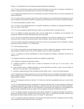 58
Celsius) e, em complemento, deve ser fixada uma etiqueta indicando alta temperatura.
1.2.3.2. O bico de injeção deve possuir proteção móvel intertravada com uma chave de segurança monitorada por
interface de segurança, que interrompa todos os movimentos da unidade de injeção.
1.2.3.3. O projeto das proteções deve levar em consideração as posições extremas do bico e os riscos de espirramento de
material plastificado.
1.2.3.4. As partes móveis do conjunto injetor devem receber proteções fixas, ou proteção móvel intertravada com uma
chave de segurança monitorada por interface de segurança, que interrompa todos os movimentos da unidade de injeção.
1.2.4. Área da alimentação de material - Funil.
1.2.4.1. O acesso à rosca plastificadora deve ser impedido, atendendo-se às distâncias de segurança determinadas no
item A, do Anexo I, desta Norma.
1.2.4.2. No caso de unidades de injeção horizontais, admite-se uma abertura inferior na proteção do bico.
1.2.4.3. As unidades de injeção posicionadas sobre a área do molde devem ser equipadas com um dispositivo de
retenção para impedir movimentos descendentes pela ação da gravidade.
1.2.4.3.1. No caso de movimento vertical de acionamento hidráulico, uma válvula de retenção deve ser instalada de
forma direta sobre o cilindro, ou tão próximo quanto o possível daquele, usando somente tubos flangeados.
1.2.4.4 Em situações específicas de manutenção, dentre elas o acesso à zona de perigo, devem ser adotadas as medidas
adicionais previstas no subitem 12.113.1 desta Norma.
1.2.5. Área da descarga de peças.
1.2.5.1. Deve existir proteção na área de descarga de peças, de modo a impedir que segmentos corporais alcancem as
zonas de perigo, conforme os itens 12.38 a 12.55 e subitens e item A, do Anexo I, desta Norma.
1.2.5.1.1. A existência de esteiras transportadoras na área de descarga não desobriga o atendimento do previsto no
subitem 1.2.5.1.
1.2.6. Requisitos adicionais de segurança associados com máquinas de grande porte.
1.2.6.1. Definem-se máquinas de grande porte quando:
a) a distância horizontal ou vertical entre os tirantes do fechamento for maior que 1,2 m (um metro e vinte
centímetros); ou,
b) se não existirem tirantes, a distância horizontal ou vertical equivalente, que limita o acesso à área do molde, for
maior que 1,2 m; (um metro e vinte centímetros) ou
c) uma pessoa consiga permanecer entre a proteção da área do molde - porta - e a área de movimento perigoso.
1.2.6.2. Componentes de segurança adicionais, como travas mecânicas, devem ser instalados nas proteções de todos os
lados da máquina em que o ciclo possa ser iniciado, para agir em cada movimento de abertura da proteção e impedir seu
retorno à posição “fechada”.
1.2.6.2.1. Os componentes previstos no subitem 1.2.6.2 devem ser reativados separadamente antes que se possa iniciar
outro ciclo.
1.2.6.2.2. O correto funcionamento dos componentes de segurança adicionais deve ser supervisionado por dispositivos
de segurança monitorados por interface de segurança, ao menos uma vez para cada ciclo de movimento da proteção -
porta, de tal forma que qualquer falha em tais componentes, seus dispositivos de segurança ou sua interligação seja
automaticamente reconhecida, de forma a impedir o início de qualquer movimento de fechamento do molde.
1.2.6.3. As máquinas injetoras de grande porte devem possuir dispositivos de segurança adicionais para detectar a
presença de uma pessoa entre a proteção móvel da área do molde - porta - e a própria área do molde, ou detectar uma
pessoa dentro da área do molde, conforme o item 12.42, alínea “c”, desta Norma.
1.2.6.3.1. A posição da qual estes dispositivos são reativados deve permitir uma clara visualização da área do molde,
com a utilização de meios auxiliares de visão, se necessário.
 