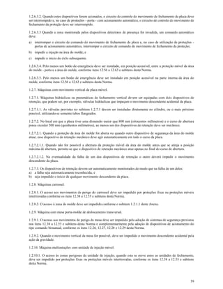 59
1.2.6.3.2. Quando estes dispositivos forem acionados, o circuito de controle do movimento de fechamento da placa deve
ser interrompido e, no caso de proteções - porta - com acionamento automático, o circuito de controle do movimento de
fechamento da proteção deve ser interrompido.
1.2.6.3.3 Quando a zona monitorada pelos dispositivos detectores de presença for invadida, um comando automático
deve:
a) interromper o circuito de comando do movimento de fechamento da placa e, no caso de utilização de proteções -
portas de acionamento automático, interromper o circuito de comando do movimento de fechamento da proteção;
b) impedir a injeção na área do molde; e
c) impedir o início do ciclo subsequente.
1.2.6.3.4. Pelo menos um botão de emergência deve ser instalado, em posição acessível, entre a proteção móvel da área
do molde - porta e a área do molde, conforme itens 12.56 a 12.63 e subitens desta Norma.
1.2.6.3.5. Pelo menos um botão de emergência deve ser instalado em posição acessível na parte interna da área do
molde, conforme itens 12.56 a 12.63 e subitens desta Norma.
1.2.7. Máquinas com movimento vertical da placa móvel.
1.2.7.1. Máquinas hidráulicas ou pneumáticas de fechamento vertical devem ser equipadas com dois dispositivos de
retenção, que podem ser, por exemplo, válvulas hidráulicas que impeçam o movimento descendente acidental da placa.
1.2.7.1.1. As válvulas previstas no subitem 1.2.7.1 devem ser instaladas diretamente no cilindro, ou o mais próximo
possível, utilizando-se somente tubos flangeados.
1.2.7.2. No local em que a placa tiver uma dimensão maior que 800 mm (oitocentos milímetros) e o curso de abertura
possa exceder 500 mm (quinhentos milímetros), ao menos um dos dispositivos de retenção deve ser mecânico.
1.2.7.2.1. Quando a proteção da área do molde for aberta ou quando outro dispositivo de segurança da área do molde
atuar, esse dispositivo de retenção mecânico deve agir automaticamente em todo o curso da placa.
1.2.7.2.1.1. Quando não for possível a abertura da proteção móvel da área do molde antes que se atinja a posição
máxima de abertura, permite-se que o dispositivo de retenção mecânico atue apenas no final do curso de abertura.
1.2.7.2.1.2. Na eventualidade da falha de um dos dispositivos de retenção o outro deverá impedir o movimento
descendente da placa.
1.2.7.3. Os dispositivos de retenção devem ser automaticamente monitorados de modo que na falha de um deles:
a) a falha seja automaticamente reconhecida; e
b) seja impedido o início de qualquer movimento descendente da placa.
1.2.8. Máquinas carrossel.
1.2.8.1. O acesso aos movimentos de perigo do carrossel deve ser impedido por proteções fixas ou proteções móveis
intertravadas conforme os itens 12.38 a 12.55 e subitens desta Norma.
1.2.8.2. O acesso à zona do molde deve ser impedido conforme o subitem 1.2.1.1 deste Anexo.
1.2.9. Máquina com mesa porta-molde de deslocamento transversal.
1.2.9.1. O acesso aos movimentos de perigo da mesa deve ser impedido pela adoção de sistemas de segurança previstos
nos itens 12.38 a 12.55 e subitens desta Norma e complementarmente pela adoção de dispositivos de acionamento do
tipo comando bimanual, conforme os itens 12.26, 12.27, 12.28 e 12.29 desta Norma.
1.2.9.2. Quando o movimento vertical da mesa for possível, deve ser impedido o movimento descendente acidental pela
ação da gravidade.
1.2.10. Máquina multiestações com unidade de injeção móvel.
1.2.10.1. O acesso às zonas perigosas da unidade de injeção, quando esta se move entre as unidades de fechamento,
deve ser impedido por proteções fixas ou proteções móveis intertravadas, conforme os itens 12.38 a 12.55 e subitens
desta Norma.
 