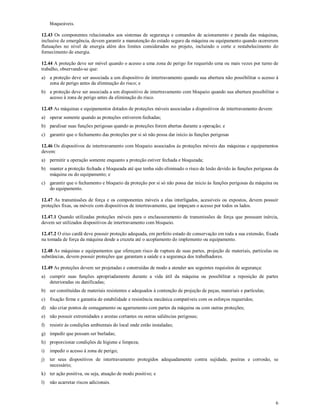 6
bloqueáveis.
12.43 Os componentes relacionados aos sistemas de segurança e comandos de acionamento e parada das máquinas,
inclusive de emergência, devem garantir a manutenção do estado seguro da máquina ou equipamento quando ocorrerem
flutuações no nível de energia além dos limites considerados no projeto, incluindo o corte e restabelecimento do
fornecimento de energia.
12.44 A proteção deve ser móvel quando o acesso a uma zona de perigo for requerido uma ou mais vezes por turno de
trabalho, observando-se que:
a) a proteção deve ser associada a um dispositivo de intertravamento quando sua abertura não possibilitar o acesso à
zona de perigo antes da eliminação do risco; e
b) a proteção deve ser associada a um dispositivo de intertravamento com bloqueio quando sua abertura possibilitar o
acesso à zona de perigo antes da eliminação do risco.
12.45 As máquinas e equipamentos dotados de proteções móveis associadas a dispositivos de intertravamento devem:
a) operar somente quando as proteções estiverem fechadas;
b) paralisar suas funções perigosas quando as proteções forem abertas durante a operação; e
c) garantir que o fechamento das proteções por si só não possa dar inicio às funções perigosas
12.46 Os dispositivos de intertravamento com bloqueio associados às proteções móveis das máquinas e equipamentos
devem:
a) permitir a operação somente enquanto a proteção estiver fechada e bloqueada;
b) manter a proteção fechada e bloqueada até que tenha sido eliminado o risco de lesão devido às funções perigosas da
máquina ou do equipamento; e
c) garantir que o fechamento e bloqueio da proteção por si só não possa dar inicio às funções perigosas da máquina ou
do equipamento.
12.47 As transmissões de força e os componentes móveis a elas interligados, acessíveis ou expostos, devem possuir
proteções fixas, ou móveis com dispositivos de intertravamento, que impeçam o acesso por todos os lados.
12.47.1 Quando utilizadas proteções móveis para o enclausuramento de transmissões de força que possuam inércia,
devem ser utilizados dispositivos de intertravamento com bloqueio.
12.47.2 O eixo cardã deve possuir proteção adequada, em perfeito estado de conservação em toda a sua extensão, fixada
na tomada de força da máquina desde a cruzeta até o acoplamento do implemento ou equipamento.
12.48 As máquinas e equipamentos que ofereçam risco de ruptura de suas partes, projeção de materiais, partículas ou
substâncias, devem possuir proteções que garantam a saúde e a segurança dos trabalhadores.
12.49 As proteções devem ser projetadas e construídas de modo a atender aos seguintes requisitos de segurança:
a) cumprir suas funções apropriadamente durante a vida útil da máquina ou possibilitar a reposição de partes
deterioradas ou danificadas;
b) ser constituídas de materiais resistentes e adequados à contenção de projeção de peças, materiais e partículas;
c) fixação firme e garantia de estabilidade e resistência mecânica compatíveis com os esforços requeridos;
d) não criar pontos de esmagamento ou agarramento com partes da máquina ou com outras proteções;
e) não possuir extremidades e arestas cortantes ou outras saliências perigosas;
f) resistir às condições ambientais do local onde estão instaladas;
g) impedir que possam ser burladas;
h) proporcionar condições de higiene e limpeza;
i) impedir o acesso à zona de perigo;
j) ter seus dispositivos de intertravamento protegidos adequadamente contra sujidade, poeiras e corrosão, se
necessário;
k) ter ação positiva, ou seja, atuação de modo positivo; e
l) não acarretar riscos adicionais.
 