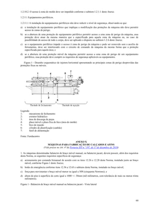 60
1.2.10.2. O acesso à zona do molde deve ser impedido conforme o subitem 1.2.1.1 deste Anexo.
1.2.11. Equipamentos periféricos.
1.2.11.1 A instalação de equipamentos periféricos não deve reduzir o nível de segurança, observando-se que:
a) a instalação de equipamento periférico que implique a modificação das proteções da máquina não deve permitir
acesso às zonas de perigo;
b) se a abertura de uma proteção do equipamento periférico permitir acesso a uma zona de perigo da máquina, essa
proteção deve atuar da mesma maneira que a especificada para aquela zona da máquina ou, no caso de
possibilidade de acesso de todo o corpo, deve ser aplicado o disposto no subitem 1.2.6 deste Anexo;
c) se o equipamento periférico impede o acesso à zona de perigo da máquina e pode ser removido sem o auxílio de
ferramentas, deve ser intertravado com o circuito de comando da máquina da mesma forma que a proteção
especificada para aquela área; e
d) se a abertura de uma proteção móvel da máquina permitir acesso a uma zona de perigo de um equipamento
periférico, essa proteção deve cumprir os requisitos de segurança aplicáveis ao equipamento.
Figura 1 - Desenho esquemático de injetora horizontal apresentando as principais zonas de perigo desprovidas das
proteções fixas ou móveis.
Legenda:
1: mecanismo de fechamento
2: extrator hidráulico
3: área de descarga de peças
4: placa móvel e placa fixa do bico (área do molde)
5: bico de injeção
6: cilindro de plastificação (canhão)
7: funil de alimentação
Fonte: Fundacentro
ANEXO X
MÁQUINAS PARA FABRICAÇÃO DE CALÇADOS E AFINS
(Vide prazos no Art. 4ª da Portaria SIT n.º 197, de 17 de dezembro de 2010)
1. As máquinas denominadas balancim de braço móvel manual, ou balancim jacaré, devem possuir, além dos requisitos
desta Norma, os seguintes requisitos específicos de segurança:
a) acionamento por comando bimanual de acordo com os itens 12.26 e 12.28 desta Norma, instalado junto ao braço
móvel, conforme Figura 1 deste Anexo;
b) botão de emergência conforme itens 12.56 a 12.63 e subitens desta Norma, instalado no braço móvel;
c) força para movimentar o braço móvel menor ou igual a 50N (cinquenta Newtons); e
d) altura do piso à superfície de corte igual a 1000 +/- 30mm (mil milímetros, com tolerância de mais ou menos trinta
milímetros).
Figura 1 - Balancim de braço móvel manual ou balancim jacaré - Vista lateral
 