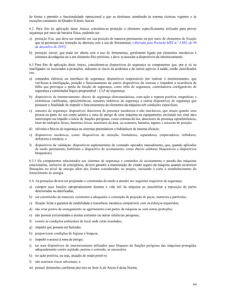 64
de forma a permitir a funcionalidade operacional a que se destinam, atendendo às normas técnicas vigentes e às
exceções constantes do Quadro II deste Anexo.
6.2. Para fins de aplicação deste Anexo, considera-se proteção o elemento especificamente utilizado para prover
segurança por meio de barreira física, podendo ser:
a) proteção fixa, que deve ser mantida em sua posição de maneira permanente ou por meio de elementos de fixação
que só permitam sua remoção ou abertura com o uso de ferramentas; (Alterada pela Portaria MTE n.º 1.893, de 09
de dezembro de 2013)
b) proteção móvel, que pode ser aberta sem o uso de ferramentas, geralmente ligada por elementos mecânicos à
estrutura da máquina ou a um elemento fixo próximo, e deve se associar a dispositivos de intertravamento.
6.3 Para fins de aplicação deste Anexo, consideram-se dispositivos de segurança os componentes que, por si só ou
interligados ou associados a proteções, reduzam os riscos de acidentes e de outros agravos à saúde, sendo classificados
em:
a) comandos elétricos ou interfaces de segurança: dispositivos responsáveis por realizar o monitoramento, que
verificam a interligação, posição e funcionamento de outros dispositivos do sistema e impedem a ocorrência de
falha que provoque a perda da função de segurança, como relés de segurança, controladores configuráveis de
segurança e controlador lógico programável - CLP de segurança;
b) dispositivos de intertravamento: chaves de segurança eletromecânicas, com ação e ruptura positiva, magnéticas e
eletrônicas codificadas, optoeletrônicas, sensores indutivos de segurança e outros dispositivos de segurança que
possuem a finalidade de impedir o funcionamento de elementos da máquina sob condições específicas;
c) sensores de segurança: dispositivos detectores de presença mecânicos e não mecânicos, que atuam quando uma
pessoa ou parte do seu corpo adentra a zona de perigo de uma máquina ou equipamento, enviando um sinal para
interromper ou impedir o início de funções perigosas, como cortinas de luz, detectores de presença optoeletrônicos,
laser de múltiplos feixes, barreiras óticas, monitores de área, ou scanners, batentes, tapetes e sensores de posição;
d) válvulas e blocos de segurança ou sistemas pneumáticos e hidráulicos de mesma eficácia;
e) dispositivos mecânicos, como: dispositivos de retenção, limitadores, separadores, empurradores, inibidores,
defletores e retráteis; e
f) dispositivos de validação: dispositivos suplementares de comando operados manualmente, que, quando aplicados
de modo permanente, habilitam o dispositivo de acionamento, como chaves seletoras bloqueáveis e dispositivos
bloqueáveis.
6.3.1 Os componentes relacionados aos sistemas de segurança e comandos de acionamento e parada das máquinas
estacionárias, inclusive de emergência, devem garantir a manutenção do estado seguro da máquina quando ocorrerem
flutuações no nível de energia além dos limites considerados no projeto, incluindo o corte e restabelecimento do
fornecimento de energia.
6.4. As proteções devem ser projetadas e construídas de modo a atender aos seguintes requisitos de segurança:
a) cumprir suas funções apropriadamente durante a vida útil da máquina ou possibilitar a reposição de partes
deterioradas ou danificadas;
b) ser constituídas de materiais resistentes e adequados à contenção de projeção de peças, materiais e partículas;
c) fixação firme e garantia de estabilidade e resistência mecânica compatíveis com os esforços requeridos;
d) não criar pontos de esmagamento ou agarramento com partes da máquina ou com outras proteções;
e) não possuir extremidades e arestas cortantes ou outras saliências perigosas;
f) resistir às condições ambientais do local onde estão instaladas;
g) impedir que possam ser burladas;
h) proporcionar condições de higiene e limpeza;
i) impedir o acesso à zona de perigo;
j) ter seus dispositivos de intertravamento utilizados para bloqueio de funções perigosas das máquinas protegidos
adequadamente contra sujidade, poeiras e corrosão, se necessário;
k) ter ação positiva, ou seja, atuação de modo positivo;
l) não acarretar riscos adicionais; e
m) possuir dimensões conforme previsto no Item A do Anexo I desta Norma.
 