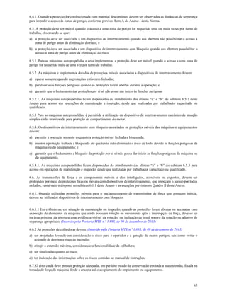 65
6.4.1. Quando a proteção for confeccionada com material descontínuo, devem ser observadas as distâncias de segurança
para impedir o acesso às zonas de perigo, conforme previsto Item A do Anexo I desta Norma.
6.5. A proteção deve ser móvel quando o acesso a uma zona de perigo for requerido uma ou mais vezes por turno de
trabalho, observando-se que:
a) a proteção deve ser associada a um dispositivo de intertravamento quando sua abertura não possibilitar o acesso à
zona de perigo antes da eliminação do risco; e
b) a proteção deve ser associada a um dispositivo de intertravamento com bloqueio quando sua abertura possibilitar o
acesso à zona de perigo antes da eliminação do risco.
6.5.1. Para as máquinas autopropelidas e seus implementos, a proteção deve ser móvel quando o acesso a uma zona de
perigo for requerido mais de uma vez por turno de trabalho.
6.5.2. As máquinas e implementos dotados de proteções móveis associadas a dispositivos de intertravamento devem:
a) operar somente quando as proteções estiverem fechadas;
b) paralisar suas funções perigosas quando as proteções forem abertas durante a operação; e
c) garantir que o fechamento das proteções por si só não possa dar inicio às funções perigosas
6.5.2.1. As máquinas autopropelidas ficam dispensadas do atendimento das alíneas “a” e “b” do subitem 6.5.2 deste
Anexo para acesso em operações de manutenção e inspeção, desde que realizadas por trabalhador capacitado ou
qualificado.
6.5.3 Para as máquinas autopropelidas, é permitida a utilização de dispositivo de intertravamento mecânico de atuação
simples e não monitorado para proteção do compartimento do motor.
6.5.4. Os dispositivos de intertravamento com bloqueio associados às proteções móveis das máquinas e equipamentos
devem:
a) permitir a operação somente enquanto a proteção estiver fechada e bloqueada;
b) manter a proteção fechada e bloqueada até que tenha sido eliminado o risco de lesão devido às funções perigosas da
máquina ou do equipamento; e
c) garantir que o fechamento e bloqueio da proteção por si só não possa dar inicio às funções perigosas da máquina ou
do equipamento.
6.5.4.1. As máquinas autopropelidas ficam dispensadas do atendimento das alíneas “a” e “b” do subitem 6.5.3 para
acesso em operações de manutenção e inspeção, desde que realizadas por trabalhador capacitado ou qualificado.
6.6. As transmissões de força e os componentes móveis a elas interligados, acessíveis ou expostos, devem ser
protegidos por meio de proteções fixas ou móveis com dispositivos de intertravamento, que impeçam o acesso por todos
os lados, ressalvado o disposto no subitem 6.1.1 deste Anexo e as exceções previstas no Quadro II deste Anexo.
6.6.1. Quando utilizadas proteções móveis para o enclausuramento de transmissões de força que possuam inércia,
devem ser utilizados dispositivos de intertravamento com bloqueio.
6.6.1.1 Em colhedoras, em situação de manutenção ou inspeção, quando as proteções forem abertas ou acessadas com
exposição de elementos da máquina que ainda possuam rotação ou movimento após a interrupção de força, deve-se ter
na área próxima da abertura uma evidência visível da rotação, ou indicação de sinal sonoro da rotação ou adesivo de
segurança apropriado. (Inserido pela Portaria MTE n.º 1.893, de 09 de dezembro de 2013)
6.6.2 As proteções de colhedoras devem: (Inserido pela Portaria MTE n.º 1.893, de 09 de dezembro de 2013)
a) ser projetadas levando em consideração o risco para o operador e a geração de outros perigos, tais como evitar o
acúmulo de detritos e risco de incêndio;
b) atingir a extensão máxima, considerando a funcionalidade da colhedora;
c) ser sinalizadas quanto ao risco;
d) ter indicação das informações sobre os riscos contidas no manual de instruções.
6.7. O eixo cardã deve possuir proteção adequada, em perfeito estado de conservação em toda a sua extensão, fixada na
tomada de força da máquina desde a cruzeta até o acoplamento do implemento ou equipamento.
 