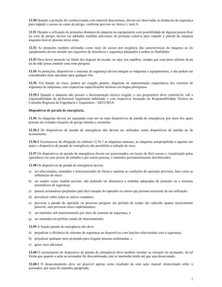 7
12.50 Quando a proteção for confeccionada com material descontínuo, devem ser observadas as distâncias de segurança
para impedir o acesso às zonas de perigo, conforme previsto no Anexo I, item A.
12.51 Durante a utilização de proteções distantes da máquina ou equipamento com possibilidade de alguma pessoa ficar
na zona de perigo, devem ser adotadas medidas adicionais de proteção coletiva para impedir a partida da máquina
enquanto houver pessoas nessa zona.
12.52 As proteções também utilizadas como meio de acesso por exigência das características da máquina ou do
equipamento devem atender aos requisitos de resistência e segurança adequados a ambas as finalidades.
12.53 Deve haver proteção no fundo dos degraus da escada, ou seja, nos espelhos, sempre que uma parte saliente do pé
ou da mão possa contatar uma zona perigosa.
12.54 As proteções, dispositivos e sistemas de segurança devem integrar as máquinas e equipamentos, e não podem ser
considerados itens opcionais para qualquer fim.
12.55. Em função do risco, poderá ser exigido projeto, diagrama ou representação esquemática dos sistemas de
segurança de máquinas, com respectivas especificações técnicas em língua portuguesa.
12.55.1 Quando a máquina não possuir a documentação técnica exigida, o seu proprietário deve constituí-la, sob a
responsabilidade de profissional legalmente habilitado e com respectiva Anotação de Responsabilidade Técnica do
Conselho Regional de Engenharia e Arquitetura - ART/CREA.
Dispositivos de parada de emergência.
12.56 As máquinas devem ser equipadas com um ou mais dispositivos de parada de emergência, por meio dos quais
possam ser evitadas situações de perigo latentes e existentes.
12.56.1 Os dispositivos de parada de emergência não devem ser utilizados como dispositivos de partida ou de
acionamento.
12.56.2 Excetuam-se da obrigação do subitem 12.56.1 as máquinas manuais, as máquinas autopropelidas e aquelas nas
quais o dispositivo de parada de emergência não possibilita a redução do risco.
12.57 Os dispositivos de parada de emergência devem ser posicionados em locais de fácil acesso e visualização pelos
operadores em seus postos de trabalho e por outras pessoas, e mantidos permanentemente desobstruídos.
12.58 Os dispositivos de parada de emergência devem:
a) ser selecionados, montados e interconectados de forma a suportar as condições de operação previstas, bem como as
influências do meio;
b) ser usados como medida auxiliar, não podendo ser alternativa a medidas adequadas de proteção ou a sistemas
automáticos de segurança;
c) possuir acionadores projetados para fácil atuação do operador ou outros que possam necessitar da sua utilização;
d) prevalecer sobre todos os outros comandos;
e) provocar a parada da operação ou processo perigoso em período de tempo tão reduzido quanto tecnicamente
possível, sem provocar riscos suplementares;
f) ser mantidos sob monitoramento por meio de sistemas de segurança; e
g) ser mantidos em perfeito estado de funcionamento.
12.59 A função parada de emergência não deve:
a) prejudicar a eficiência de sistemas de segurança ou dispositivos com funções relacionadas com a segurança;
b) prejudicar qualquer meio projetado para resgatar pessoas acidentadas; e
c) gerar risco adicional.
12.60 O acionamento do dispositivo de parada de emergência deve também resultar na retenção do acionador, de tal
forma que quando a ação no acionador for descontinuada, este se mantenha retido até que seja desacionado.
12.60.1 O desacionamento deve ser possível apenas como resultado de uma ação manual intencionada sobre o
acionador, por meio de manobra apropriada;
 