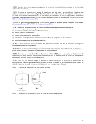 71
15.22.3. Não deve haver riscos de corte, esmagamento ou movimento incontrolável para o operador na movimentação
de meios de acesso móveis.
15.23.1 O sistema de proteção contra quedas de plataformas que não sejam a de operação em colhedoras está
dispensado de atender aos requisitos da figura 5 do Anexo III, desde que disponham de barra superior, instalada em um
dos lados, tendo altura de 1m (um metro) a 1,1m (um metro e dez centímetros) em relação ao piso e barra intermediária
instalada de 0,4m (quarenta centímetro) a 0,6m (sessenta centímetros) abaixo da barra superior. (Inserido pela Portaria
MTE n.º 1.893, de 09 de dezembro de 2013)
15.23.1.1 As plataformas indicadas no item 15.23.1 somente podem ser acessadas quando a máquina estiver parada.
(Inserido pela Portaria MTE n.º 1.893, de 09 de dezembro de 2013)
15.24. A plataforma de operação ou piso de trabalho das máquinas autopropelidas e implementos deve:
a) ser plana, nivelada e fixada de modo seguro e resistente;
b) possuir superfície antiderrapante;
c) possuir meios de drenagem, se necessário;
d) ser contínua, exceto para tratores denominados “acavalados”, em que poderá ser de dois níveis; e
e) não possuir rodapé no vão de entrada da plataforma.
15.24.1. Os meios de acesso móveis ou retráteis das plataformas e cabines, para fins de transporte, devem possuir
sistema para limitação do vão de acesso.
15.25. O bocal de abastecimento do tanque de combustível e de outros materiais deve ser localizado, no máximo, a 1,5
m (um metro e cinquenta centímetros) acima do ponto de apoio do operador.
15.25.1. Caso não seja possível atender ao disposto no subitem 15.25 para as operações de abastecimento de
combustível e de outros materiais, nas máquinas autopropelidas deve ser instalado degrau de acesso com manípulos que
garantam três pontos de contato durante toda a tarefa.
15.25.2. Caso não seja possível atender ao disposto no subitem 15.25 para as operações de abastecimento de
combustível das máquinas autopropelidas que possuam o tanque localizado na parte traseira ou lateral, poderá ser
utilizada plataforma ou escada externa que servirá de apoio para execução segura da tarefa.
Figura 1 - Cobertura de proteção da TDP para tratores agrícolas
Figura 2 - Dimensões em milímetros dos meios de acesso de máquina autopropelida.
 