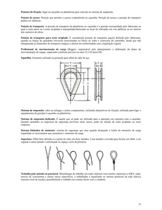 75
Ponto(s) de fixação: lugar na caçamba ou plataforma para conexão ao sistema de suspensão.
Posição de acesso: Posição que permite o acesso à plataforma ou caçamba. Posição de acesso e posição de transporte
podem ser idênticas.
Posição de transporte: A posição de transporte da plataforma ou caçamba é a posição recomendada pelo fabricante na
qual a cesta aérea ou o cesto acoplado é transportado/deslocado ao local de utilização em vias públicas ou no interior
dos canteiros de obras.
Posição de transporte para cesto acoplado: É considerada posição de transporte aquela definida pelo fabricante,
quando as lanças do guindaste estiverem posicionadas no berço ou sobre a carroceria do caminhão, desde que não
ultrapassada as dimensões de transporte (largura e altura) em conformidade com a legislação vigente
Profissional de movimentação de carga (Rigger): responsável pelo planejamento e elaboração do plano de
movimentação de cargas, capacitado conforme previsto no item 12.138 desta NR.
Sapatilha: Elemento utilizado na proteção para olhal de cabo de aço.
Sistema de suspensão: cabo ou eslingas e outros componentes, incluindo dispositivos de fixação, utilizado para ligar o
equipamento de guindar à caçamba ou plataforma.
Sistema de suspensão dedicado: É aquele que só pode ser utilizado para a operação em conjunto com a caçamba.
Quando atendidos os requisitos de segurança previstos neste anexo, pode ser dotado de cesto acoplado ou cesto
suspenso.
Sistema limitador de momento: sistema de segurança que atua quando alcançado o limite do momento de carga
impedindo os movimentos que aumentem o momento de carga.
Superlaço: Olhal feito abrindo-se a ponta do cabo em duas metades. Uma metade é curvada para formar um olhal, e em
seguida a outra metade é entrelaçada no espaço vazio da primeira.
Trabalho pelo método ao potencial: Metodologia de trabalho em redes elétricas com tensões superiores a 60kV, onde,
através de vestimentas e outros meios específicos, o trabalhador é equalizado no mesmo potencial da rede elétrica
(mesmo nível de tensão), possibilitando o trabalho em contato direto com o condutor.
 