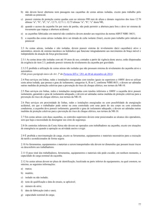77
b) não devem haver aberturas nem passagens nas caçambas de cestas aéreas isoladas, exceto para trabalho pelo
método ao potencial;
c) possuir sistema de proteção contra quedas com no mínimo 990 mm de altura e demais requisitos dos itens 12.70
alíneas “a”, “b”, “d”, “e”, 12.71, 12.71.1, 12.73 alíneas “a”, “b”, “c” desta NR;
d) quando o acesso da caçamba for por meio de portão, não pode permitir a abertura para fora e deve ter sistema de
travamento que impeça a abertura acidental;
e) as caçambas fabricadas em material não condutivo devem atender aos requisitos da norma ABNT NBR 14631;
f) a caçamba das cestas aéreas isoladas deve ser dotada de cuba isolante (liner), exceto para trabalho pelo método ao
potencial
2.3 As cestas aéreas, isoladas e não isoladas, devem possuir sistema de nivelamento da(s) caçamba(s) ativo e
automático, através de sistema mecânico ou hidráulico que funcione integradamente aos movimentos do braço móvel e
independente da atuação da força gravitacional.
2.3.1 As cestas áreas não isoladas com até 10 anos de uso, contados a partir da vigência deste anexo, estão dispensadas
da exigência do item 2.3, podendo possuir sistema de nivelamento da caçamba por gravidade.
2.3.2 É proibida a utilização de cestas aéreas não isoladas que não possuam sistema de nivelamento da caçamba ativo e
automático.
(Vide prazo parágrafo único do Art. 2ª da Portaria SIT n.º 293, de 08 de dezembro de 2011)
2.4 Para serviços em linhas, redes e instalações energizadas com tensões iguais ou superiores a 1000V deve-se utilizar
cesta aérea isolada, que possua o grau de isolamento, categorias A, B ou C, conforme NBR14631, e devem ser adotadas
outras medidas de proteção coletivas para a prevenção do risco de choque elétrico, nos termos da NR-10.
2.5 Para serviços em linhas, redes e instalações energizadas com tensões inferiores a 1000V a caçamba deve possuir
isolamento, garantido o grau de isolamento adequado, e devem ser adotadas outras medidas de proteção coletivas para a
prevenção do risco de choque elétrico, nos termos da NR-10.
2.6 Para serviços em proximidade de linhas, redes e instalações energizadas ou com possibilidade de energização
acidental, em que o trabalhador pode entrar na zona controlada com uma parte do seu corpo ou com extensões
condutoras, a caçamba deve possuir isolamento, garantido o grau de isolamento adequado, e devem ser adotadas outras
medidas de proteção coletivas para a prevenção do risco de choque elétrico, nos termos da NR-10.
2.7 Em cestas aéreas com duas caçambas, os controles superiores devem estar posicionados ao alcance dos operadores,
sem que haja a necessidade de desengatar seu cinto de segurança.
2.8 Os controles inferiores da Cesta Aérea não devem ser operados com trabalhadores na caçamba, exceto em situações
de emergência ou quando a operação ou atividade assim o exigir.
2.9 É proibida a movimentação de carga, exceto as ferramentas, equipamentos e materiais necessários para a execução
da tarefa e acondicionados de forma segura.
2.10 As ferramentas, equipamentos e materiais a serem transportados não devem ter dimensões que possam trazer riscos
ou desconforto aos trabalhadores.
2.11 O peso total dos trabalhadores, ferramentas, equipamentos e materiais não pode exceder, em nenhum momento, a
capacidade de carga nominal da caçamba.
2.12 As cestas aéreas devem ter placa de identificação, localizada na parte inferior do equipamento, na qual constem, no
mínimo, as seguintes informações:
a) marca;
b) modelo;
c) isolado ou não isolado;
d) teste de qualificação e data do ensaio, se aplicável;
e) número de série;
f) data de fabricação (mês e ano);
g) capacidade nominal de carga;
 