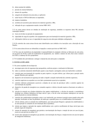 78
h) altura nominal de trabalho;
i) pressão do sistema hidráulico;
j) número de caçambas;
k) categoria de isolamento da cesta aérea, se aplicável;
l) razão Social e CNPJ do fabricante ou importador;
m) empresa instaladora;
n) existência de acessórios para manuseio de materiais (guincho e JIB);
o) indicação de que o equipamento atende a norma NBR 14631.
2.13 As cestas aéreas devem ser dotadas de sinalização de segurança, atendidos os requisitos desta NR, devendo
contemplar também:
a) riscos envolvidos na operação do equipamento;
b) capacidade de carga da caçamba e dos equipamentos para movimentação de materiais (guincho e JIB);
c) informações relativas ao uso e à capacidade de carga da cesta aérea para múltiplas configurações.
2.14 Os controles das cestas aéreas devem estar identificados com símbolos e/ou inscrições com a descrição de suas
funções.
2.15 As cestas aéreas devem ser submetidas as inspeções e ensaios previstos na NBR 14631.
2.16 Nos casos de transferência de propriedade é responsabilidade do comprador informar ao fabricante da cesta aérea,
em um prazo de 30 dias a partir do recebimento do equipamento, seu modelo e número de série, bem como o número
do CNPJ e o endereço do novo proprietário.
2.17 O vendedor deve providenciar e entregar o manual da cesta aérea para o comprador.
3. CESTOS ACOPLADOS
3.1 Os cestos acoplados devem dispor de:
a) ancoragem para cinto de segurança tipo paraquedista, conforme projeto e sinalização do fabricante;
b) todos os controles claramente identificados quanto a suas funções e protegidos contra uso inadvertido e acidental;
c) controles para movimentação da caçamba na parte superior e na parte inferior, que voltem para a posição neutra
quando liberados pelo operador.
d) dispositivo de travamento de segurança de modo a impedir a atuação inadvertida dos controles superiores;
e) controles superiores na caçamba ou ao seu lado e prontamente acessíveis ao operador;
f) controles inferiores prontamente acessíveis e dotados de um meio de prevalecer sobre o controle superior de
movimentação da caçamba;
g) dispositivo de parada de emergência nos comandos superior e inferior, devendo manter-se funcionais em ambos os
casos;
h) válvulas de retenção nos cilindros hidráulicos das sapatas estabilizadoras, e válvulas de retenção e contrabalanço
(holding) nos cilindros hidráulicos do braço móvel e giro, a fim de evitar movimentos indesejáveis em caso de
perda de pressão no sistema hidráulico.
i) controles dos estabilizadores protegidos contra o uso inadvertido, que retornem à posição neutra quando soltos pelo
operador, localizados na base do guindaste, de modo que o operador possa ver os estabilizadores movimentando;
j) válvula seletora, junto ao comando dos estabilizadores, que numa posição bloqueie a operação dos estabilizadores e
na outra posição os comandos de movimentação da(s) caçamba(s);
k) sistema que impeça a operação das sapatas estabilizadoras sem o prévio recolhimento do braço móvel para uma
posição segura de transporte;
l) sistema de operação de emergência que permita a movimentação dos braços e rotação da torre em caso de pane,
exceto no caso previsto na alínea “m”;
m) recurso para operação de emergência que permita a movimentação dos braços e rotação da torre em caso de ruptura
de mangueiras hidráulicas;
 