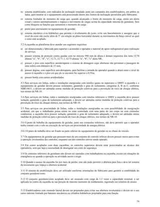 79
n) sistema estabilizador, com indicador de inclinação instalado junto aos comandos dos estabilizadores, em ambos os
lados, para mostrar se o equipamento está posicionado dentro dos limites de inclinação permitidos pelo fabricante;
o) sistema limitador de momento de carga que, quando alcançado o limite do momento de carga, emita um alerta
visual e sonoro automaticamente e impeça o movimento de cargas acima da capacidade máxima do guindaste, bem
como bloqueie as funções que aumentem o momento de carga.
p) ponto para aterramento no equipamento de guindar;
q) sistema mecânico e/ou hidráulico que permita o nivelamento do cesto, evite seu basculamento e assegure que o
nível do cesto não oscile além de 5° em relação ao plano horizontal durante os movimentos do braço móvel ao qual
o cesto está acoplado.
3.2 A caçamba ou plataforma deve atender aos seguintes requisitos:
a) ser dimensionada e fabricada para suportar e acomodar o operador e material de apoio indispensável para realização
do serviço;
b) possuir sistema de proteção contra quedas com no mínimo 990 mm de altura e demais requisitos dos itens 12.70
alíneas “a”, “b”, “d”, “e”, 12.71, 12.71.1, 12.73 alíneas “a”, “b”, “c” desta NR;
c) possuir o piso com superfície antiderrapante e sistema de drenagem cujas aberturas não permitam a passagem de
uma esfera com diâmetro de 15 mm;
d) possuir degrau, com superfície anti-derrapante, para facilitar a entrada do operador quando a altura entre o nível de
acesso à caçamba e o piso em que ele se encontra for superior a 0,55m;
e) possuir borda com cantos arredondados.
3.3 Para serviços em linhas, redes e instalações energizadas com tensões iguais ou superiores a 1000V a caçamba e o
equipamento de guindar devem possuir isolamento, garantido o grau de isolamento, categorias A, B ou C, conforme
NBR14631, e devem ser adotadas outras medidas de proteção coletivas para a prevenção do risco de choque elétrico,
nos termos da NR-10.
3.4 Para serviços em linhas, redes e instalações energizadas com tensões inferiores a 1000V a caçamba deve possuir
isolação, garantido o grau de isolamento adequado, e devem ser adotadas outras medidas de proteção coletivas para a
prevenção do risco de choque elétrico, nos termos da NR-10.
3.5 Para serviços em proximidade de linhas, redes e instalações energizadas ou com possibilidade de energização
acidental, em que o trabalhador possa entrar na zona controlada com uma parte do seu corpo ou com extensões
condutoras, a caçamba deve possuir isolação, garantido o grau de isolamento adequado, e devem ser adotadas outras
medidas de proteção coletivas para a prevenção do risco de choque elétrico, nos termos da NR-10.
3.6 O posto de trabalho do equipamento de guindar, junto aos comandos inferiores, não deve permitir que o operador
tenha contato com o solo na execução de serviços em proximidade de energia elétrica.
3.6.1 O posto de trabalho deve ser fixado na parte inferior do equipamento de guindar ou no chassi do veículo.
3.7 Os equipamentos de guindar que possuam mais de um conjunto de controle inferior devem possuir meios para evitar
a operação involuntária dos controles, enquanto um dos controles estiver sendo operado.
3.8 Em cestos acoplados com duas caçambas, os controles superiores devem estar posicionados ao alcance dos
operadores, sem que haja a necessidade de desengatar seu cinto de segurança.
3.9 Os controles inferiores do guindaste não devem ser operados com trabalhadores na caçamba, exceto em situações de
emergência ou quando a operação ou atividade assim o exigir.
3.10 Quando o acesso da caçamba for por meio de portão, este não pode permitir a abertura para fora e deve ter sistema
de travamento que impeça a abertura acidental.
3.11 O sistema de estabilização deve ser utilizado conforme orientações do fabricante para garantir a estabilidade do
conjunto guindaste/cesto.
3.12 O conjunto guindaste/cesto acoplado deve ser ensaiado com carga de 1,5 vezes a capacidade nominal, a ser
aplicada no centro da caçamba na sua posição de máximo momento de tombamento, registrado em relatório de ensaio.
3.13 Estabilizadores com extensão lateral devem ser projetados para evitar sua abertura involuntária e devem ter o seu
curso máximo limitado por batentes mecânicos ou cilindros hidráulicos projetados para esta função.
 
