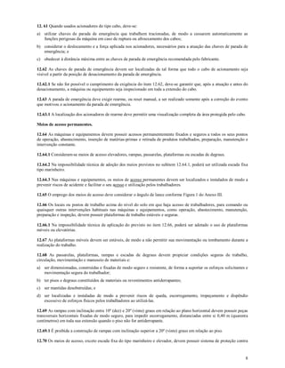 8
12. 61 Quando usados acionadores do tipo cabo, deve-se:
a) utilizar chaves de parada de emergência que trabalhem tracionadas, de modo a cessarem automaticamente as
funções perigosas da máquina em caso de ruptura ou afrouxamento dos cabos;
b) considerar o deslocamento e a força aplicada nos acionadores, necessários para a atuação das chaves de parada de
emergência; e
c) obedecer à distância máxima entre as chaves de parada de emergência recomendada pelo fabricante.
12.62 As chaves de parada de emergência devem ser localizadas de tal forma que todo o cabo de acionamento seja
visível a partir da posição de desacionamento da parada de emergência.
12.62.1 Se não for possível o cumprimento da exigência do item 12.62, deve-se garantir que, após a atuação e antes do
desacionamento, a máquina ou equipamento seja inspecionado em toda a extensão do cabo.
12.63 A parada de emergência deve exigir rearme, ou reset manual, a ser realizado somente após a correção do evento
que motivou o acionamento da parada de emergência.
12.63.1 A localização dos acionadores de rearme deve permitir uma visualização completa da área protegida pelo cabo.
Meios de acesso permanentes.
12.64 As máquinas e equipamentos devem possuir acessos permanentemente fixados e seguros a todos os seus pontos
de operação, abastecimento, inserção de matérias-primas e retirada de produtos trabalhados, preparação, manutenção e
intervenção constante.
12.64.1 Consideram-se meios de acesso elevadores, rampas, passarelas, plataformas ou escadas de degraus.
12.64.2 Na impossibilidade técnica de adoção dos meios previstos no subitem 12.64.1, poderá ser utilizada escada fixa
tipo marinheiro.
12.64.3 Nas máquinas e equipamentos, os meios de acesso permanentes devem ser localizados e instalados de modo a
prevenir riscos de acidente e facilitar o seu acesso e utilização pelos trabalhadores.
12.65 O emprego dos meios de acesso deve considerar o ângulo de lance conforme Figura 1 do Anexo III.
12.66 Os locais ou postos de trabalho acima do nível do solo em que haja acesso de trabalhadores, para comando ou
quaisquer outras intervenções habituais nas máquinas e equipamentos, como operação, abastecimento, manutenção,
preparação e inspeção, devem possuir plataformas de trabalho estáveis e seguras.
12.66.1 Na impossibilidade técnica de aplicação do previsto no item 12.66, poderá ser adotado o uso de plataformas
móveis ou elevatórias.
12.67 As plataformas móveis devem ser estáveis, de modo a não permitir sua movimentação ou tombamento durante a
realização do trabalho.
12.68 As passarelas, plataformas, rampas e escadas de degraus devem propiciar condições seguras de trabalho,
circulação, movimentação e manuseio de materiais e:
a) ser dimensionadas, construídas e fixadas de modo seguro e resistente, de forma a suportar os esforços solicitantes e
movimentação segura do trabalhador;
b) ter pisos e degraus constituídos de materiais ou revestimentos antiderrapantes;
c) ser mantidas desobstruídas; e
d) ser localizadas e instaladas de modo a prevenir riscos de queda, escorregamento, tropeçamento e dispêndio
excessivo de esforços físicos pelos trabalhadores ao utilizá-las.
12.69 As rampas com inclinação entre 10º (dez) e 20º (vinte) graus em relação ao plano horizontal devem possuir peças
transversais horizontais fixadas de modo seguro, para impedir escorregamento, distanciadas entre si 0,40 m (quarenta
centímetros) em toda sua extensão quando o piso não for antiderrapante.
12.69.1 É proibida a construção de rampas com inclinação superior a 20º (vinte) graus em relação ao piso.
12.70 Os meios de acesso, exceto escada fixa do tipo marinheiro e elevador, devem possuir sistema de proteção contra
 