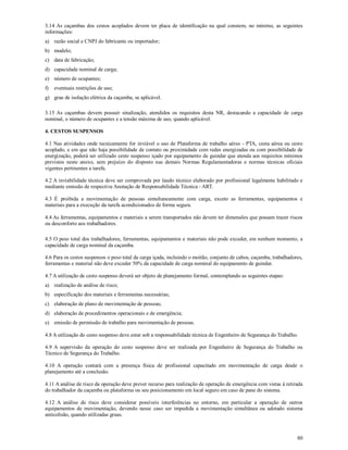 80
3.14 As caçambas dos cestos acoplados devem ter placa de identificação na qual constem, no mínimo, as seguintes
informações:
a) razão social e CNPJ do fabricante ou importador;
b) modelo;
c) data de fabricação;
d) capacidade nominal de carga;
e) número de ocupantes;
f) eventuais restrições de uso;
g) grau de isolação elétrica da caçamba, se aplicável.
3.15 As caçambas devem possuir sinalização, atendidos os requisitos desta NR, destacando a capacidade de carga
nominal, o número de ocupantes e a tensão máxima de uso, quando aplicável.
4. CESTOS SUSPENSOS
4.1 Nas atividades onde tecnicamente for inviável o uso de Plataforma de trabalho aéreo - PTA, cesta aérea ou cesto
acoplado, e em que não haja possibilidade de contato ou proximidade com redes energizadas ou com possibilidade de
energização, poderá ser utilizado cesto suspenso içado por equipamento de guindar que atenda aos requisitos mínimos
previstos neste anexo, sem prejuízo do disposto nas demais Normas Regulamentadoras e normas técnicas oficiais
vigentes pertinentes a tarefa.
4.2 A inviabilidade técnica deve ser comprovada por laudo técnico elaborado por profissional legalmente habilitado e
mediante emissão de respectiva Anotação de Responsabilidade Técnica - ART.
4.3 É proibida a movimentação de pessoas simultaneamente com carga, exceto as ferramentas, equipamentos e
materiais para a execução da tarefa acondicionados de forma segura.
4.4 As ferramentas, equipamentos e materiais a serem transportados não devem ter dimensões que possam trazer riscos
ou desconforto aos trabalhadores.
4.5 O peso total dos trabalhadores, ferramentas, equipamentos e materiais não pode exceder, em nenhum momento, a
capacidade de carga nominal da caçamba.
4.6 Para os cestos suspensos o peso total da carga içada, incluindo o moitão, conjunto de cabos, caçamba, trabalhadores,
ferramentas e material não deve exceder 50% da capacidade de carga nominal do equipamento de guindar.
4.7 A utilização de cesto suspenso deverá ser objeto de planejamento formal, contemplando as seguintes etapas:
a) realização de análise de risco;
b) especificação dos materiais e ferramentas necessárias;
c) elaboração de plano de movimentação de pessoas;
d) elaboração de procedimentos operacionais e de emergência;
e) emissão de permissão de trabalho para movimentação de pessoas.
4.8 A utilização do cesto suspenso deve estar sob a responsabilidade técnica de Engenheiro de Segurança do Trabalho.
4.9 A supervisão da operação do cesto suspenso deve ser realizada por Engenheiro de Segurança do Trabalho ou
Técnico de Segurança do Trabalho.
4.10 A operação contará com a presença física de profissional capacitado em movimentação de carga desde o
planejamento até a conclusão.
4.11 A análise de risco da operação deve prever recurso para realização de operação de emergência com vistas à retirada
do trabalhador da caçamba ou plataforma ou seu posicionamento em local seguro em caso de pane do sistema.
4.12 A análise de risco deve considerar possíveis interferências no entorno, em particular a operação de outros
equipamentos de movimentação, devendo nesse caso ser impedida a movimentação simultânea ou adotado sistema
anticolisão, quando utilizadas gruas.
 