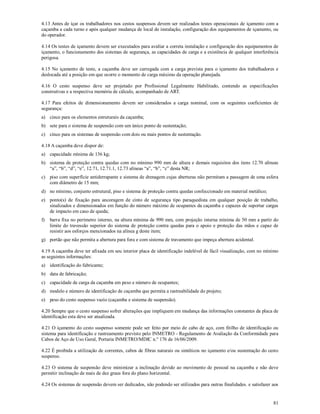 81
4.13 Antes de içar os trabalhadores nos cestos suspensos devem ser realizados testes operacionais de içamento com a
caçamba a cada turno e após qualquer mudança de local de instalação, configuração dos equipamentos de içamento, ou
do operador.
4.14 Os testes de içamento devem ser executados para avaliar a correta instalação e configuração dos equipamentos de
içamento, o funcionamento dos sistemas de segurança, as capacidades de carga e a existência de qualquer interferência
perigosa.
4.15 No içamento de teste, a caçamba deve ser carregada com a carga prevista para o içamento dos trabalhadores e
deslocada até a posição em que ocorre o momento de carga máximo da operação planejada.
4.16 O cesto suspenso deve ser projetado por Profissional Legalmente Habilitado, contendo as especificações
construtivas e a respectiva memória de cálculo, acompanhado de ART.
4.17 Para efeitos de dimensionamento devem ser considerados a carga nominal, com os seguintes coeficientes de
segurança:
a) cinco para os elementos estruturais da caçamba;
b) sete para o sistema de suspensão com um único ponto de sustentação;
c) cinco para os sistemas de suspensão com dois ou mais pontos de sustentação.
4.18 A caçamba deve dispor de:
a) capacidade mínima de 136 kg;
b) sistema de proteção contra quedas com no mínimo 990 mm de altura e demais requisitos dos itens 12.70 alíneas
“a”, “b”, “d”, “e”, 12.71, 12.71.1, 12.73 alíneas “a”, “b”, “c” desta NR;
c) piso com superfície antiderrapante e sistema de drenagem cujas aberturas não permitam a passagem de uma esfera
com diâmetro de 15 mm;
d) no mínimo, conjunto estrutural, piso e sistema de proteção contra quedas confeccionado em material metálico;
e) ponto(s) de fixação para ancoragem de cinto de segurança tipo paraquedista em qualquer posição de trabalho,
sinalizados e dimensionados em função do número máximo de ocupantes da caçamba e capazes de suportar cargas
de impacto em caso de queda;
f) barra fixa no perímetro interno, na altura mínima de 990 mm, com projeção interna mínima de 50 mm a partir do
limite do travessão superior do sistema de proteção contra quedas para o apoio e proteção das mãos e capaz de
resistir aos esforços mencionados na alínea g deste item;
g) portão que não permita a abertura para fora e com sistema de travamento que impeça abertura acidental.
4.19 A caçamba deve ter afixada em seu interior placa de identificação indelével de fácil visualização, com no mínimo
as seguintes informações:
a) identificação do fabricante;
b) data de fabricação;
c) capacidade de carga da caçamba em peso e número de ocupantes;
d) modelo e número de identificação de caçamba que permita a rastreabilidade do projeto;
e) peso do cesto suspenso vazio (caçamba e sistema de suspensão).
4.20 Sempre que o cesto suspenso sofrer alterações que impliquem em mudança das informações constantes da placa de
identificação esta deve ser atualizada.
4.21 O içamento do cesto suspenso somente pode ser feito por meio de cabo de aço, com fitilho de identificação ou
sistema para identificação e rastreamento previsto pelo INMETRO - Regulamento de Avaliação da Conformidade para
Cabos de Aço de Uso Geral, Portaria INMETRO/MDIC n.º 176 de 16/06/2009.
4.22 É proibida a utilização de correntes, cabos de fibras naturais ou sintéticos no içamento e/ou sustentação do cesto
suspenso.
4.23 O sistema de suspensão deve minimizar a inclinação devido ao movimento de pessoal na caçamba e não deve
permitir inclinação de mais de dez graus fora do plano horizontal.
4.24 Os sistemas de suspensão devem ser dedicados, não podendo ser utilizados para outras finalidades. e satisfazer aos
 