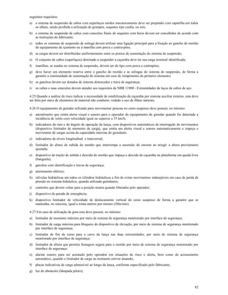 82
seguintes requisitos:
a) o sistema de suspensão de cabos com superlaços unidos mecanicamente deve ser projetado com sapatilha em todos
os olhais, sendo proibida a utilização de grampos, soquetes tipo cunha, ou nós;
b) o sistema de suspensão de cabos com conexões finais de soquetes com furos devem ser concebidos de acordo com
as instruções do fabricante;
c) todos os sistemas de suspensão de eslinga devem utilizar uma ligação principal para a fixação ao gancho do moitão
do equipamento de içamento ou à manilha com porca e contra-pino;
d) as cargas devem ser distribuídas uniformemente entre os pontos de sustentação do sistema de suspensão;
e) O conjunto de cabos (superlaços) destinado a suspender a caçamba deve ter sua carga nominal identificada;
f) manilhas, se usadas no sistema de suspensão, devem ser do tipo com porca e contrapino;
g) deve haver um elemento reserva entre o gancho do moitão e as eslingas do sistema de suspensão, de forma a
garantir a continuidade de sustentação do sistema em caso de rompimento do primeiro elemento;
h) os ganchos devem ser dotados de sistema distorcedor e trava de segurança;
i) os cabos e suas conexões devem atender aos requisitos da NBR 11900 - Extremidades de laços de cabos de aço.
4.25 Quando a análise de risco indicar a necessidade de estabilização da caçamba por sistema auxiliar externo, esta deve
ser feita por meio de elementos de material não condutor, vedado o uso de fibras naturais.
4.26 O equipamento de guindar utilizado para movimentar pessoas no cesto suspenso deve possuir, no mínimo:
a) anemômetro que emita alerta visual e sonoro para o operador do equipamento de guindar quando for detectada a
incidência de vento com velocidade igual ou superior a 35 km/h;
b) indicadores do raio e do ângulo de operação da lança, com dispositivos automáticos de interrupção de movimentos
(dispositivo limitador de momento de carga), que emita um alerta visual e sonoro automaticamente e impeça o
movimento de cargas acima da capacidade máxima do guindaste;
c) indicadores de níveis longitudinal e transversal;
d) limitador de altura de subida do moitão que interrompa a ascensão do mesmo ao atingir a altura previamente
ajustada;
e) dispositivo de tração de subida e descida do moitão que impeça a descida da caçamba ou plataforma em queda livre
(banguela);
f) ganchos com identificação e travas de segurança;
g) aterramento elétrico;
h) válvulas hidráulicas em todos os cilindros hidráulicos a fim de evitar movimentos indesejáveis em caso de perda de
pressão no sistema hidráulico, quando utilizado guindastes;
i) controles que devem voltar para a posição neutra quando liberados pelo operador;
j) dispositivo de parada de emergência;
k) dispositivo limitador de velocidade de deslocamento vertical do cesto suspenso de forma a garantir que se
mantenha, no máximo, igual a trinta metros por minuto (30m/min).
4.27 Em caso de utilização de grua esta deve possuir, no mínimo:
a) limitador de momento máximo por meio de sistema de segurança monitorado por interface de segurança;
b) limitador de carga máxima para bloqueio do dispositivo de elevação, por meio de sistema de segurança monitorado
por interface de segurança;
c) limitador de fim de curso para o carro da lança nas duas extremidades, por meio de sistema de segurança
monitorado por interface de segurança;
d) limitador de altura que permita frenagem segura para o moitão por meio de sistema de segurança monitorado por
interface de segurança;
e) alarme sonoro para ser acionado pelo operador em situações de risco e alerta, bem como de acionamento
automático, quando o limitador de carga ou momento estiver atuando;
f) placas indicativas de carga admissível ao longo da lança, conforme especificado pelo fabricante;
g) luz de obstáculo (lâmpada piloto);
 