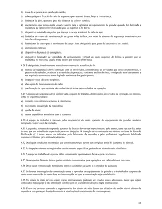 83
h) trava de segurança no gancho do moitão;
i) cabos-guia para fixação do cabo de segurança para acesso à torre, lança e contra-lança;
j) limitador de giro, quando a grua não dispuser de coletor elétrico;
k) anemômetro que emita alerta visual e sonoro para o operador do equipamento de guindar quando for detectada a
incidência de vento com velocidade igual ou superior a 35 km/h;
l) dispositivo instalado nas polias que impeça o escape acidental do cabo de aço;
m) limitador de curso de movimentação de gruas sobre trilhos, por meio de sistema de segurança monitorado por
interface de segurança;
n) limitadores de curso para o movimento da lança - item obrigatório para gruas de lança móvel ou retrátil.
o) aterramento elétrico;
p) dispositivo de parada de emergência.
q) dispositivo limitador de velocidade de deslocamento vertical do cesto suspenso de forma a garantir que se
mantenha, no máximo, igual a trinta metros por minuto (30m/min).
4.28 É obrigatório, imediatamente antes da movimentação, a realização de:
a) reunião de segurança sobre a operação com os envolvidos, contemplando as atividades que serão desenvolvidas, o
processo de trabalho, os riscos e as medidas de proteção, conforme analise de risco, consignado num documento a
ser arquivado contendo o nome legível e assinatura dos participantes;
b) inspeção visual do cesto suspenso;
c) checagem do funcionamento do rádio;
d) confirmação de que os sinais são conhecidos de todos os envolvidos na operação.
4.29 A reunião de segurança deve instruir toda a equipe de trabalho, dentre outros envolvidos na operação, no mínimo,
sobre os seguintes perigos:
a) impacto com estruturas externas à plataforma;
b) movimento inesperado da plataforma;
c) queda de altura;
d) outros específicos associados com o içamento.
4.30 A equipe de trabalho é formada pelos ocupante(s) do cesto, operador do equipamento de guindar, sinaleiro
designado e supervisor da operação.
4.31 A caçamba, sistema de suspensão e pontos de fixação devem ser inspecionados, pelo menos, uma vez por dia, antes
do uso, por um trabalhador capacitado para esta inspeção. A inspeção deve contemplar no mínimo os itens da Lista de
Verificação nº 1 deste anexo, os indicados pelo fabricante da caçamba e pelo profissional legalmente habilitado
responsável técnico pela utilização do cesto.
4.32 Quaisquer condições encontradas que constituam perigo devem ser corrigidas antes do içamento do pessoal.
4.33 As inspeções devem ser registradas em documento específicos, podendo ser adotado meio eletrônico.
4.34 A equipe de trabalho deve portar rádio comunicador operando em faixa segura e exclusiva.
4.35 Os ocupantes do cesto devem portar um rádio comunicador para operação e um rádio adicional no cesto.
4.36 Deve haver comunicação permanente entre os ocupantes do cesto e o operador de guindaste
4.37 Se houver interrupção da comunicação entre o operador do equipamento de guindar e o trabalhador ocupante do
cesto a movimentação do cesto deve ser interrompida até que a comunicação seja restabelecida.
4.38 Os sinais de mão devem seguir regras internacionais podendo ser criados sinais adicionais, desde que sejam
conhecidos pela equipe e não entrem em conflito com os já estabelecidos pela regra internacional.
4.39 Placas ou cartazes contendo a representação dos sinais de mão devem ser afixados de modo visível dentro da
caçamba e em quaisquer locais de controle e sinalização de movimento do cesto suspenso.
 