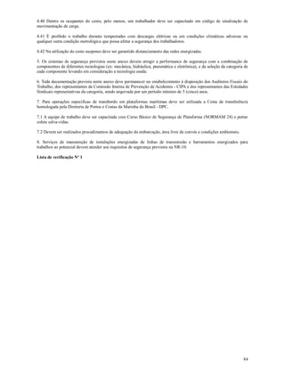 84
4.40 Dentre os ocupantes do cesto, pelo menos, um trabalhador deve ser capacitado em código de sinalização de
movimentação de carga.
4.41 É proibido o trabalho durante tempestades com descargas elétricas ou em condições climáticas adversas ou
qualquer outra condição metrológica que possa afetar a segurança dos trabalhadores.
4.42 Na utilização do cesto suspenso deve ser garantido distanciamento das redes energizadas.
5. Os sistemas de segurança previstos neste anexo devem atingir a performance de segurança com a combinação de
componentes de diferentes tecnologias (ex: mecânica, hidráulica, pneumática e eletrônica), e da seleção da categoria de
cada componente levando em consideração a tecnologia usada.
6. Toda documentação prevista neste anexo deve permanecer no estabelecimento à disposição dos Auditores Fiscais do
Trabalho, dos representantes da Comissão Interna de Prevenção de Acidentes - CIPA e dos representantes das Entidades
Sindicais representativas da categoria, sendo arquivada por um período mínimo de 5 (cinco) anos.
7. Para operações específicas de transbordo em plataformas marítimas deve ser utilizada a Cesta de transferência
homologada pela Diretoria de Portos e Costas da Marinha do Brasil - DPC.
7.1 A equipe de trabalho deve ser capacitada com Curso Básico de Segurança de Plataforma (NORMAM 24) e portar
colete salva-vidas.
7.2 Devem ser realizados procedimentos de adequação da embarcação, área livre de convés e condições ambientais.
8. Serviços de manutenção de instalações energizadas de linhas de transmissão e barramentos energizados para
trabalhos ao potencial devem atender aos requisitos de segurança previstos na NR-10.
Lista de verificação Nº 1
 