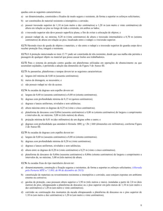 9
quedas com as seguintes características:
a) ser dimensionados, construídos e fixados de modo seguro e resistente, de forma a suportar os esforços solicitantes;
b) ser constituídos de material resistente a intempéries e corrosão;
c) possuir travessão superior de 1,10 m (um metro e dez centímetros) a 1,20 m (um metro e vinte centímetros) de
altura em relação ao piso ao longo de toda a extensão, em ambos os lados;
d) o travessão superior não deve possuir superfície plana, a fim de evitar a colocação de objetos; e
e) possuir rodapé de, no mínimo, 0,20 m (vinte centímetros) de altura e travessão intermediário a 0,70 m (setenta
centímetros) de altura em relação ao piso, localizado entre o rodapé e o travessão superior.
12.71 Havendo risco de queda de objetos e materiais, o vão entre o rodapé e o travessão superior do guarda corpo deve
receber proteção fixa, integral e resistente.
12.71.1 A proteção mencionada no item 12.71 pode ser constituída de tela resistente, desde que sua malha não permita a
passagem de qualquer objeto ou material que possa causar lesões aos trabalhadores.
12.72 Para o sistema de proteção contra quedas em plataformas utilizadas em operações de abastecimento ou que
acumulam sujidades, é permitida a adoção das dimensões da Figura 5 do Anexo III.
12.73 As passarelas, plataformas e rampas devem ter as seguintes características:
a) largura útil mínima de 0,60 m (sessenta centímetros);
b) meios de drenagem, se necessário; e
c) não possuir rodapé no vão de acesso.
12.74 As escadas de degraus sem espelho devem ter:
a) largura de 0,60 m (sessenta centímetros) a 0,80 m (oitenta centímetros);
b) degraus com profundidade mínima de 0,15 m (quinze centímetros);
c) degraus e lances uniformes, nivelados e sem saliências;
d) altura máxima entre os degraus de 0,25 m (vinte e cinco centímetros);
e) plataforma de descanso com 0,60m (sessenta centímetros) a 0,80 m (oitenta centímetros) de largura e comprimento
a intervalos de, no máximo, 3,00 m (três metros) de altura;
f) projeção mínima de 0,01 m (dez milímetros) de um degrau sobre o outro; e
g) degraus com profundidade que atendam à fórmula: 600≤ g +2h ≤ 660 (dimensões em milímetros), conforme Figura
2 do Anexo III.
12.75 As escadas de degraus com espelho devem ter:
a) largura de 0,60 m (sessenta centímetros) a 0,80 m (oitenta centímetros);
b) degraus com profundidade mínima de 0,20 m (vinte centímetros);
c) degraus e lances uniformes, nivelados e sem saliências;
d) altura entre os degraus de 0,20 m (vinte centímetros) a 0,25 m (vinte e cinco centímetros);
e) plataforma de descanso de 0,60m (sessenta centímetros) a 0,80m (oitenta centímetros) de largura e comprimento a
intervalos de, no máximo, 3,00 m (três metros) de altura.
12.76 As escadas fixas do tipo marinheiro devem ter:
a) dimensionamento, construção e fixação seguras e resistentes, de forma a suportar os esforços solicitantes; (Alterada
pela Portaria MTE n.º 1.893, de 09 de dezembro de 2013)
b) constituição de materiais ou revestimentos resistentes a intempéries e corrosão, caso estejam expostas em ambiente
externo ou corrosivo;
c) gaiolas de proteção, caso possuam altura superior a 3,50 m (três metros e meio), instaladas a partir de 2,0 m (dois
metros) do piso, ultrapassando a plataforma de descanso ou o piso superior em pelo menos de 1,10 m (um metro e
dez centímetros) a 1,20 m (um metro e vinte centímetros);
d) corrimão ou continuação dos montantes da escada ultrapassando a plataforma de descanso ou o piso superior de
1,10 m (um metro e dez centímetros) a 1,20 m (um metro e vinte centímetros);
 