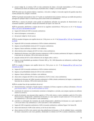 10
e) possuir rodapé de, no mínimo, 0,20 m (vinte centímetros) de altura e travessão intermediário a 0,70 m (setenta
centímetros) de altura em relação ao piso, localizado entre o rodapé e o travessão superior.
12.71 Havendo risco de queda de objetos e materiais, o vão entre o rodapé e o travessão superior do guarda corpo deve
receber proteção fixa, integral e resistente.
12.71.1 A proteção mencionada no item 12.71 pode ser constituída de tela resistente, desde que sua malha não permita a
passagem de qualquer objeto ou material que possa causar lesões aos trabalhadores.
12.72 Para o sistema de proteção contra quedas em plataformas utilizadas em operações de abastecimento ou que
acumulam sujidades, é permitida a adoção das dimensões da Figura 5 do Anexo III.
12.73 As passarelas, plataformas e rampas devem ter as seguintes características: (Vide prazos no Art. 4ª da Portaria
SIT n.º 197, de 17 de dezembro de 2010)
a) largura útil mínima de 0,60 m (sessenta centímetros);
b) meios de drenagem, se necessário; e
c) não possuir rodapé no vão de acesso.
12.74 As escadas de degraus sem espelho devem ter: (Vide prazos no Art. 4ª da Portaria SIT n.º 197, de 17 de dezembro
de 2010)
a) largura de 0,60 m (sessenta centímetros) a 0,80 m (oitenta centímetros);
b) degraus com profundidade mínima de 0,15 m (quinze centímetros);
c) degraus e lances uniformes, nivelados e sem saliências;
d) altura máxima entre os degraus de 0,25 m (vinte e cinco centímetros);
e) plataforma de descanso com 0,60m (sessenta centímetros) a 0,80 m (oitenta centímetros) de largura e comprimento
a intervalos de, no máximo, 3,00 m (três metros) de altura;
f) projeção mínima de 0,01 m (dez milímetros) de um degrau sobre o outro; e
g) degraus com profundidade que atendam à fórmula: 600≤ g +2h ≤ 660 (dimensões em milímetros), conforme Figura
2 do Anexo III.
12.75 As escadas de degraus com espelho devem ter: (Vide prazos no Art. 4ª da Portaria SIT n.º 197, de 17 de
dezembro de 2010)
a) largura de 0,60 m (sessenta centímetros) a 0,80 m (oitenta centímetros);
b) degraus com profundidade mínima de 0,20 m (vinte centímetros);
c) degraus e lances uniformes, nivelados e sem saliências;
d) altura entre os degraus de 0,20 m (vinte centímetros) a 0,25 m (vinte e cinco centímetros);
e) plataforma de descanso de 0,60m (sessenta centímetros) a 0,80m (oitenta centímetros) de largura e comprimento a
intervalos de, no máximo, 3,00 m (três metros) de altura.
12.76 As escadas fixas do tipo marinheiro devem ter:
a) dimensionamento, construção e fixação seguras e resistentes, de forma a suportar os esforços solicitantes; (Alterada
pela Portaria MTE n.º 1.893, de 09 de dezembro de 2013)
b) constituição de materiais ou revestimentos resistentes a intempéries e corrosão, caso estejam expostas em ambiente
externo ou corrosivo;
c) gaiolas de proteção, caso possuam altura superior a 3,50 m (três metros e meio), instaladas a partir de 2,0 m (dois
metros) do piso, ultrapassando a plataforma de descanso ou o piso superior em pelo menos de 1,10 m (um metro e
dez centímetros) a 1,20 m (um metro e vinte centímetros);
d) corrimão ou continuação dos montantes da escada ultrapassando a plataforma de descanso ou o piso superior de
1,10 m (um metro e dez centímetros) a 1,20 m (um metro e vinte centímetros);
e) largura de 0,40 m (quarenta centímetros) a 0,60 m (sessenta centímetros), conforme Figura 3 do Anexo III;
f) altura total máxima de 10,00 m (dez metros), se for de um único lance;
g) altura máxima de 6,00 m (seis metros) entre duas plataformas de descanso, se for de múltiplos lances, construídas
em lances consecutivos com eixos paralelos, distanciados no mínimo em 0,70 m (setenta centímetros), conforme
 