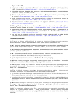 11
Figura 3 do Anexo III;
h) espaçamento entre barras horizontais de 0,25 m (vinte e cinco centímetros) a 0,30 m (trinta centímetros), conforme
Figura 3 do Anexo III; (Alterada pela Portaria MTE n.º 1.893, de 09 de dezembro de 2013)
i) espaçamento entre o piso da máquina ou da edificação e a primeira barra não superior a 0,55 m (cinqüenta e cinco
centímetros), conforme Figura 3 do Anexo III;
j) distância em relação à estrutura em que é fixada de, no mínimo, 0,15 m (quinze centímetros), conforme Figura 4C
do Anexo III; (Alterada pela Portaria MTE n.º 1.893, de 09 de dezembro de 2013)
k) barras horizontais de 0,025m (vinte e cinco milímetros) a 0,038 m (trinta e oito milímetros) de diâmetro ou
espessura; e (Alterada pela Portaria MTE n.º 1.893, de 09 de dezembro de 2013)
l) barras horizontais com superfícies, formas ou ranhuras a fim de prevenir deslizamentos. (Alterada pela Portaria
MTE n.º 1.893, de 09 de dezembro de 2013)
12.76.1 As gaiolas de proteção devem ter diâmetro de 0,65m (sessenta e cinco centímetros) a 0,80 m (oitenta
centímetros), conforme Figura 4 C do Anexo III; e: (Alterado pela Portaria MTE n.º 1.893, de 09 de dezembro de 2013)
a) possuir barras verticais com espaçamento máximo de 0,30m (trinta centímetros) entre si e distância máxima de
1,50m (um metro e cinquenta centímetros) entre arcos, conforme figuras 4A e 4B do Anexo III; ou (Alterada pela
Portaria MTE n.º 1.893, de 09 de dezembro de 2013)
b) vãos entre arcos de, no máximo, 0,30m (trinta centímetros), conforme Figura 3 do Anexo III, dotadas de barra
vertical de sustentação dos arcos. (Alterada pela Portaria MTE n.º 1.893, de 09 de dezembro de 2013)
Componentes pressurizados.
12.77 Devem ser adotadas medidas adicionais de proteção das mangueiras, tubulações e demais componentes
pressurizados sujeitos a eventuais impactos mecânicos e outros agentes agressivos, quando houver risco.
12.78 As mangueiras, tubulações e demais componentes pressurizados devem ser localizados ou protegidos de tal forma
que uma situação de ruptura destes componentes e vazamentos de fluidos, não possa ocasionar acidentes de trabalho.
12.79 As mangueiras utilizadas nos sistemas pressurizados devem possuir indicação da pressão máxima de trabalho
admissível especificada pelo fabricante.
12.80 Os sistemas pressurizados das máquinas devem possuir meios ou dispositivos destinados a garantir que:
a) a pressão máxima de trabalho admissível nos circuitos não possa ser excedida; e
b) quedas de pressão progressivas ou bruscas e perdas de vácuo não possam gerar perigo.
12.81 Quando as fontes de energia da máquina forem isoladas, a pressão residual dos reservatórios e de depósitos
similares, como os acumuladores hidropneumáticos, não pode gerar risco de acidentes.
12.82 Os recipientes contendo gases comprimidos utilizados em máquinas e equipamentos devem permanecer em
perfeito estado de conservação e funcionamento e ser armazenados em depósitos bem ventilados, protegidos contra
quedas, calor e impactos acidentais.
12.83 Nas atividades de montagem e desmontagem de pneumáticos das rodas das máquinas e equipamentos não
estacionários, que ofereçam riscos de acidentes, devem ser observadas as seguintes condições:
a) os pneumáticos devem ser completamente despressurizados, removendo o núcleo da válvula de calibragem antes da
desmontagem e de qualquer intervenção que possa acarretar acidentes; e
b) o enchimento de pneumáticos só poderá ser executado dentro de dispositivo de clausura ou gaiola adequadamente
dimensionada, até que seja alcançada uma pressão suficiente para forçar o talão sobre o aro e criar uma vedação
pneumática.
12.84 Em sistemas pneumáticos e hidráulicos que utilizam dois ou mais estágios com diferentes pressões como medida
de proteção, a força exercida no percurso ou circuito de segurança - aproximação - não pode ser suficiente para
provocar danos à integridade física dos trabalhadores.
12.84.1 Para o atendimento ao disposto no item 12.84, a força exercida no percurso ou circuito de segurança deve estar
limitada a 150 N (cento e cinquenta Newtons) e a pressão de contato limitada a 50 N/cm2 (cinquenta Newtons por
centímetro quadrado), exceto nos casos em que haja previsão de outros valores em normas técnicas oficiais vigentes
especificas.
 