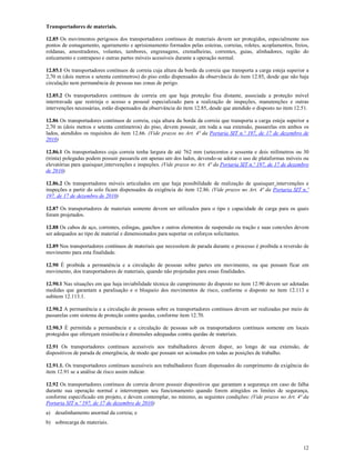 12
Transportadores de materiais.
12.85 Os movimentos perigosos dos transportadores contínuos de materiais devem ser protegidos, especialmente nos
pontos de esmagamento, agarramento e aprisionamento formados pelas esteiras, correias, roletes, acoplamentos, freios,
roldanas, amostradores, volantes, tambores, engrenagens, cremalheiras, correntes, guias, alinhadores, região do
esticamento e contrapeso e outras partes móveis acessíveis durante a operação normal.
12.85.1 Os transportadores contínuos de correia cuja altura da borda da correia que transporta a carga esteja superior a
2,70 m (dois metros e setenta centímetros) do piso estão dispensados da observância do item 12.85, desde que não haja
circulação nem permanência de pessoas nas zonas de perigo.
12.85.2 Os transportadores contínuos de correia em que haja proteção fixa distante, associada a proteção móvel
intertravada que restrinja o acesso a pessoal especializado para a realização de inspeções, manutenções e outras
intervenções necessárias, estão dispensados da observância do item 12.85, desde que atendido o disposto no item 12.51.
12.86 Os transportadores contínuos de correia, cuja altura da borda da correia que transporta a carga esteja superior a
2,70 m (dois metros e setenta centímetros) do piso, devem possuir, em toda a sua extensão, passarelas em ambos os
lados, atendidos os requisitos do item 12.66. (Vide prazos no Art. 4ª da Portaria SIT n.º 197, de 17 de dezembro de
2010)
12.86.1 Os transportadores cuja correia tenha largura de até 762 mm (setecentos e sessenta e dois milímetros ou 30
(trinta) polegadas podem possuir passarela em apenas um dos lados, devendo-se adotar o uso de plataformas móveis ou
elevatórias para quaisquer intervenções e inspeções. (Vide prazos no Art. 4ª da Portaria SIT n.º 197, de 17 de dezembro
de 2010)
12.86.2 Os transportadores móveis articulados em que haja possibilidade de realização de quaisquer intervenções e
inspeções a partir do solo ficam dispensados da exigência do item 12.86. (Vide prazos no Art. 4ª da Portaria SIT n.º
197, de 17 de dezembro de 2010)
12.87 Os transportadores de materiais somente devem ser utilizados para o tipo e capacidade de carga para os quais
foram projetados.
12.88 Os cabos de aço, correntes, eslingas, ganchos e outros elementos de suspensão ou tração e suas conexões devem
ser adequados ao tipo de material e dimensionados para suportar os esforços solicitantes.
12.89 Nos transportadores contínuos de materiais que necessitem de parada durante o processo é proibida a reversão de
movimento para esta finalidade.
12.90 É proibida a permanência e a circulação de pessoas sobre partes em movimento, ou que possam ficar em
movimento, dos transportadores de materiais, quando não projetadas para essas finalidades.
12.90.1 Nas situações em que haja inviabilidade técnica do cumprimento do disposto no item 12.90 devem ser adotadas
medidas que garantam a paralisação e o bloqueio dos movimentos de risco, conforme o disposto no item 12.113 e
subitem 12.113.1.
12.90.2 A permanência e a circulação de pessoas sobre os transportadores contínuos devem ser realizadas por meio de
passarelas com sistema de proteção contra quedas, conforme item 12.70.
12.90.3 É permitida a permanência e a circulação de pessoas sob os transportadores contínuos somente em locais
protegidos que ofereçam resistência e dimensões adequadas contra quedas de materiais.
12.91 Os transportadores contínuos acessíveis aos trabalhadores devem dispor, ao longo de sua extensão, de
dispositivos de parada de emergência, de modo que possam ser acionados em todas as posições de trabalho.
12.91.1. Os transportadores contínuos acessíveis aos trabalhadores ficam dispensados do cumprimento da exigência do
item 12.91 se a análise de risco assim indicar.
12.92 Os transportadores contínuos de correia devem possuir dispositivos que garantam a segurança em caso de falha
durante sua operação normal e interrompam seu funcionamento quando forem atingidos os limites de segurança,
conforme especificado em projeto, e devem contemplar, no mínimo, as seguintes condições: (Vide prazos no Art. 4ª da
Portaria SIT n.º 197, de 17 de dezembro de 2010)
a) desalinhamento anormal da correia; e
b) sobrecarga de materiais.
 