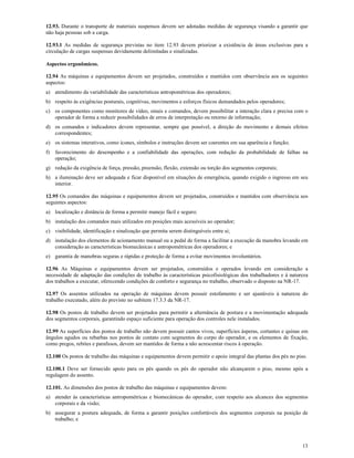 13
12.93. Durante o transporte de materiais suspensos devem ser adotadas medidas de segurança visando a garantir que
não haja pessoas sob a carga.
12.93.1 As medidas de segurança previstas no item 12.93 devem priorizar a existência de áreas exclusivas para a
circulação de cargas suspensas devidamente delimitadas e sinalizadas.
Aspectos ergonômicos.
12.94 As máquinas e equipamentos devem ser projetados, construídos e mantidos com observância aos os seguintes
aspectos:
a) atendimento da variabilidade das características antropométricas dos operadores;
b) respeito às exigências posturais, cognitivas, movimentos e esforços físicos demandados pelos operadores;
c) os componentes como monitores de vídeo, sinais e comandos, devem possibilitar a interação clara e precisa com o
operador de forma a reduzir possibilidades de erros de interpretação ou retorno de informação;
d) os comandos e indicadores devem representar, sempre que possível, a direção do movimento e demais efeitos
correspondentes;
e) os sistemas interativos, como ícones, símbolos e instruções devem ser coerentes em sua aparência e função;
f) favorecimento do desempenho e a confiabilidade das operações, com redução da probabilidade de falhas na
operação;
g) redução da exigência de força, pressão, preensão, flexão, extensão ou torção dos segmentos corporais;
h) a iluminação deve ser adequada e ficar disponível em situações de emergência, quando exigido o ingresso em seu
interior.
12.95 Os comandos das máquinas e equipamentos devem ser projetados, construídos e mantidos com observância aos
seguintes aspectos:
a) localização e distância de forma a permitir manejo fácil e seguro;
b) instalação dos comandos mais utilizados em posições mais acessíveis ao operador;
c) visibilidade, identificação e sinalização que permita serem distinguíveis entre si;
d) instalação dos elementos de acionamento manual ou a pedal de forma a facilitar a execução da manobra levando em
consideração as características biomecânicas e antropométricas dos operadores; e
e) garantia de manobras seguras e rápidas e proteção de forma a evitar movimentos involuntários.
12.96 As Máquinas e equipamentos devem ser projetados, construídos e operados levando em consideração a
necessidade de adaptação das condições de trabalho às características psicofisiológicas dos trabalhadores e à natureza
dos trabalhos a executar, oferecendo condições de conforto e segurança no trabalho, observado o disposto na NR-17.
12.97 Os assentos utilizados na operação de máquinas devem possuir estofamento e ser ajustáveis à natureza do
trabalho executado, além do previsto no subitem 17.3.3 da NR-17.
12.98 Os postos de trabalho devem ser projetados para permitir a alternância de postura e a movimentação adequada
dos segmentos corporais, garantindo espaço suficiente para operação dos controles nele instalados.
12.99 As superfícies dos postos de trabalho não devem possuir cantos vivos, superfícies ásperas, cortantes e quinas em
ângulos agudos ou rebarbas nos pontos de contato com segmentos do corpo do operador, e os elementos de fixação,
como pregos, rebites e parafusos, devem ser mantidos de forma a não acrescentar riscos à operação.
12.100 Os postos de trabalho das máquinas e equipamentos devem permitir o apoio integral das plantas dos pés no piso.
12.100.1 Deve ser fornecido apoio para os pés quando os pés do operador não alcançarem o piso, mesmo após a
regulagem do assento.
12.101. As dimensões dos postos de trabalho das máquinas e equipamentos devem:
a) atender às características antropométricas e biomecânicas do operador, com respeito aos alcances dos segmentos
corporais e da visão;
b) assegurar a postura adequada, de forma a garantir posições confortáveis dos segmentos corporais na posição de
trabalho; e
 
