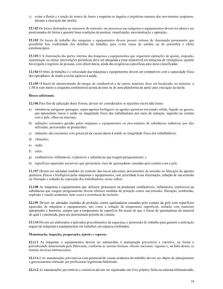 14
c) evitar a flexão e a torção do tronco de forma a respeitar os ângulos e trajetórias naturais dos movimentos corpóreos,
durante a execução das tarefas.
12.102 Os locais destinados ao manuseio de materiais em processos nas máquinas e equipamentos devem ter altura e ser
posicionados de forma a garantir boas condições de postura, visualização, movimentação e operação.
12.103 Os locais de trabalho das máquinas e equipamentos devem possuir sistema de iluminação permanente que
possibilite boa visibilidade dos detalhes do trabalho, para evitar zonas de sombra ou de penumbra e efeito
estroboscópico.
12.103.1 A iluminação das partes internas das máquinas e equipamentos que requeiram operações de ajustes, inspeção,
manutenção ou outras intervenções periódicas deve ser adequada e estar disponível em situações de emergência, quando
for exigido o ingresso de pessoas, com observância, ainda das exigências específicas para áreas classificadas.
12.104 O ritmo de trabalho e a velocidade das máquinas e equipamentos devem ser compatíveis com a capacidade física
dos operadores, de modo a evitar agravos à saúde.
12.105 O bocal de abastecimento do tanque de combustível e de outros materiais deve ser localizado, no máximo, a
1,50 m (um metro e cinquenta centímetros) acima do piso ou de uma plataforma de apoio para execução da tarefa.
Riscos adicionais.
12.106 Para fins de aplicação desta Norma, devem ser considerados os seguintes riscos adicionais:
a) substâncias perigosas quaisquer, sejam agentes biológicos ou agentes químicos em estado sólido, líquido ou gasoso,
que apresentem riscos à saúde ou integridade física dos trabalhadores por meio de inalação, ingestão ou contato
com a pele, olhos ou mucosas;
b) radiações ionizantes geradas pelas máquinas e equipamentos ou provenientes de substâncias radiativas por eles
utilizadas, processadas ou produzidas;
c) radiações não ionizantes com potencial de causar danos à saúde ou integridade física dos trabalhadores;
d) vibrações;
e) ruído;
f) calor;
g) combustíveis, inflamáveis, explosivos e substâncias que reagem perigosamente; e
h) superfícies aquecidas acessíveis que apresentem risco de queimaduras causadas pelo contato com a pele.
12.107 Devem ser adotadas medidas de controle dos riscos adicionais provenientes da emissão ou liberação de agentes
químicos, físicos e biológicos pelas máquinas e equipamentos, com prioridade à sua eliminação, redução de sua emissão
ou liberação e redução da exposição dos trabalhadores, nessa ordem.
12.108 As máquinas e equipamentos que utilizem, processem ou produzam combustíveis, inflamáveis, explosivos ou
substâncias que reagem perigosamente devem oferecer medidas de proteção contra sua emissão, liberação, combustão,
explosão e reação acidentais, bem como a ocorrência de incêndio.
12.109 Devem ser adotadas medidas de proteção contra queimaduras causadas pelo contato da pele com superfícies
aquecidas de máquinas e equipamentos, tais como a redução da temperatura superficial, isolação com materiais
apropriados e barreiras, sempre que a temperatura da superfície for maior do que o limiar de queimaduras do material
do qual é constituída, para um determinado período de contato.
12.110 Devem ser elaborados e aplicados procedimentos de segurança e permissão de trabalho para garantir a utilização
segura de máquinas e equipamentos em trabalhos em espaços confinados.
Manutenção, inspeção, preparação, ajustes e reparos.
12.111 As máquinas e equipamentos devem ser submetidos à manutenção preventiva e corretiva, na forma e
periodicidade determinada pelo fabricante, conforme as normas técnicas oficiais nacionais vigentes e, na falta destas, as
normas técnicas internacionais.
12.111.1 As manutenções preventivas com potencial de causar acidentes do trabalho devem ser objeto de planejamento
e gerenciamento efetuado por profissional legalmente habilitado.
12.112 As manutenções preventivas e corretivas devem ser registradas em livro próprio, ficha ou sistema informatizado,
 