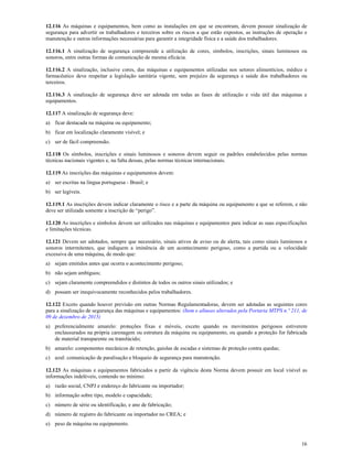 16
12.116 As máquinas e equipamentos, bem como as instalações em que se encontram, devem possuir sinalização de
segurança para advertir os trabalhadores e terceiros sobre os riscos a que estão expostos, as instruções de operação e
manutenção e outras informações necessárias para garantir a integridade física e a saúde dos trabalhadores.
12.116.1 A sinalização de segurança compreende a utilização de cores, símbolos, inscrições, sinais luminosos ou
sonoros, entre outras formas de comunicação de mesma eficácia.
12.116.2 A sinalização, inclusive cores, das máquinas e equipamentos utilizadas nos setores alimentícios, médico e
farmacêutico deve respeitar a legislação sanitária vigente, sem prejuízo da segurança e saúde dos trabalhadores ou
terceiros.
12.116.3 A sinalização de segurança deve ser adotada em todas as fases de utilização e vida útil das máquinas e
equipamentos.
12.117 A sinalização de segurança deve:
a) ficar destacada na máquina ou equipamento;
b) ficar em localização claramente visível; e
c) ser de fácil compreensão.
12.118 Os símbolos, inscrições e sinais luminosos e sonoros devem seguir os padrões estabelecidos pelas normas
técnicas nacionais vigentes e, na falta dessas, pelas normas técnicas internacionais.
12.119 As inscrições das máquinas e equipamentos devem:
a) ser escritas na língua portuguesa - Brasil; e
b) ser legíveis.
12.119.1 As inscrições devem indicar claramente o risco e a parte da máquina ou equipamento a que se referem, e não
deve ser utilizada somente a inscrição de “perigo”.
12.120 As inscrições e símbolos devem ser utilizados nas máquinas e equipamentos para indicar as suas especificações
e limitações técnicas.
12.121 Devem ser adotados, sempre que necessário, sinais ativos de aviso ou de alerta, tais como sinais luminosos e
sonoros intermitentes, que indiquem a iminência de um acontecimento perigoso, como a partida ou a velocidade
excessiva de uma máquina, de modo que:
a) sejam emitidos antes que ocorra o acontecimento perigoso;
b) não sejam ambíguos;
c) sejam claramente compreendidos e distintos de todos os outros sinais utilizados; e
d) possam ser inequivocamente reconhecidos pelos trabalhadores.
12.122 Exceto quando houver previsão em outras Normas Regulamentadoras, devem ser adotadas as seguintes cores
para a sinalização de segurança das máquinas e equipamentos: (Item e alíneas alterados pela Portaria MTPS n.º 211, de
09 de dezembro de 2015)
a) preferencialmente amarelo: proteções fixas e móveis, exceto quando os movimentos perigosos estiverem
enclausurados na própria carenagem ou estrutura da máquina ou equipamento, ou quando a proteção for fabricada
de material transparente ou translúcido;
b) amarelo: componentes mecânicos de retenção, gaiolas de escadas e sistemas de proteção contra quedas;
c) azul: comunicação de paralisação e bloqueio de segurança para manutenção.
12.123 As máquinas e equipamentos fabricados a partir da vigência desta Norma devem possuir em local visível as
informações indeléveis, contendo no mínimo:
a) razão social, CNPJ e endereço do fabricante ou importador;
b) informação sobre tipo, modelo e capacidade;
c) número de série ou identificação, e ano de fabricação;
d) número de registro do fabricante ou importador no CREA; e
e) peso da máquina ou equipamento.
 
