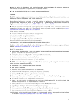 17
12.124 Para advertir os trabalhadores sobre os possíveis perigos, devem ser instalados, se necessários, dispositivos
indicadores de leitura qualitativa ou quantitativa ou de controle de segurança.
12.124.1 Os indicadores devem ser de fácil leitura e distinguíveis uns dos outros.
Manuais.
12.125 As máquinas e equipamentos devem possuir manual de instruções fornecido pelo fabricante ou importador, com
informações relativas à segurança em todas as fases de utilização.
12.126 Quando inexistente ou extraviado, o manual de máquinas ou equipamentos que apresentem riscos deve ser
reconstituído pelo empregador ou pessoa por ele designada, sob a responsabilidade de profissional qualificado ou
legalmente habilitado. (Alterado pela Portaria MTPS n.º 211, de 09 de dezembro de 2015)
12.126.1 As microempresas e empresas de pequeno porte que não disponham de manual de instruções de máquinas e
equipamentos fabricados antes de 24/6/2012 devem elaborar ficha de informação contendo os seguintes itens: (Item e
alíneas inseridos pela Portaria MTE n.º 857, de 25/06/2015)
a) tipo, modelo e capacidade;
b) descrição da utilização prevista para a máquina ou equipamento;
c) indicação das medidas de segurança existentes;
d) instruções para utilização segura da máquina ou equipamento;
e) periodicidade e instruções quanto às inspeções e manutenção;
f) procedimentos a serem adotados em situações de emergência, quando aplicável.
12.126.1.1 A ficha de informação indicada no item 12.126.1 pode ser elaborada pelo empregador ou pessoa designada
por este. (Inserido pela Portaria MTE n.º 857, de 25/06/2015)
12.127 Os manuais devem:
a) ser escritos na língua portuguesa - Brasil, com caracteres de tipo e tamanho que possibilitem a melhor legibilidade
possível, acompanhado das ilustrações explicativas;
b) ser objetivos, claros, sem ambiguidades e em linguagem de fácil compreensão;
c) ter sinais ou avisos referentes à segurança realçados; e
d) permanecer disponíveis a todos os usuários nos locais de trabalho.
12.128 Os manuais das máquinas e equipamentos fabricados ou importados a partir da vigência desta Norma devem
conter, no mínimo, as seguintes informações:
a) razão social, CNPJ e endereço do fabricante ou importador;
b) tipo, modelo e capacidade;
c) número de série ou número de identificação e ano de fabricação;
d) normas observadas para o projeto e construção da máquina ou equipamento;
e) descrição detalhada da máquina ou equipamento e seus acessórios;
f) diagramas, inclusive circuitos elétricos, em especial a representação esquemática das funções de segurança;
g) definição da utilização prevista para a máquina ou equipamento;
h) riscos a que estão expostos os usuários, com as respectivas avaliações quantitativas de emissões geradas pela
máquina ou equipamento em sua capacidade máxima de utilização;
i) definição das medidas de segurança existentes e daquelas a serem adotadas pelos usuários;
j) especificações e limitações técnicas para a sua utilização com segurança;
k) riscos que podem resultar de adulteração ou supressão de proteções e dispositivos de segurança;
l) riscos que podem resultar de utilizações diferentes daquelas previstas no projeto;
m) informações técnicas para subsidiar a elaboração dos procedimentos de trabalho e segurança durante todas as fases
de utilização; (Alterada pela Portaria MTPS n.º 211, de 09 de dezembro de 2015)
 