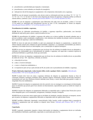 18
n) procedimentos e periodicidade para inspeções e manutenção;
o) procedimentos a serem adotados em situações de emergência;
p) indicação da vida útil da máquina ou equipamento e dos componentes relacionados com a segurança.
12.129 Em caso de manuais reconstituídos, estes devem conter as informações previstas nas alíneas “b”, “e”, “g”, “i”,
“j”, “k", “m”, “n” e “o” do item 12.128, bem como diagramas de sistemas de segurança e diagrama unifilar ou trifilar do
sistema elétrico, conforme o caso. (Alterado pela Portaria MTPS n.º 211, de 09 de dezembro de 2015)
12.129.1 No caso de máquinas e equipamentos cujos fabricantes não estão mais em atividade, a alínea “j” do item
12.128 poderá ser substituída pelo procedimento previsto no item 12.130, contemplados os limites da máquina.
(Inserido pela Portaria MTPS n.º 211, de 09 de dezembro de 2015)
Procedimentos de trabalho e segurança.
12.130 Devem ser elaborados procedimentos de trabalho e segurança específicos, padronizados, com descrição
detalhada de cada tarefa, passo a passo, a partir da análise de risco.
12.130.1 Os procedimentos de trabalho e segurança não podem ser as únicas medidas de proteção adotadas para se
prevenir acidentes, sendo considerados complementos e não substitutos das medidas de proteção coletivas necessárias
para a garantia da segurança e saúde dos trabalhadores.
12.131 Ao inicio de cada turno de trabalho ou após nova preparação da máquina ou equipamento, o operador deve
efetuar inspeção rotineira das condições de operacionalidade e segurança e, se constatadas anormalidades que afetem a
segurança, as atividades devem ser interrompidas, com a comunicação ao superior hierárquico.
12.132 Os serviços em máquinas e equipamentos que envolvam risco de acidentes de trabalho devem ser planejados e
realizados em conformidade com os procedimentos de trabalho e segurança, sob supervisão e anuência expressa de
profissional habilitado ou qualificado, desde que autorizados.
12.132.1 Os serviços em máquinas e equipamentos que envolvam risco de acidentes de trabalho devem ser precedidos
de ordens de serviço - OS - específicas, contendo, no mínimo:
a) a descrição do serviço;
b) a data e o local de realização;
c) o nome e a função dos trabalhadores; e
d) os responsáveis pelo serviço e pela emissão da OS, de acordo com os procedimentos de trabalho e segurança.
Projeto, fabricação, importação, venda, locação, leilão, cessão a qualquer título e exposição. (Alterado pela
Portaria MTE n.º 857, de 25 de junho de 2015)
12.133 O projeto deve levar em conta a segurança intrínseca da máquina ou equipamento durante as fases de
construção, transporte, montagem, instalação, ajuste, operação, limpeza, manutenção, inspeção, desativação, desmonte e
sucateamento por meio das referências técnicas indicadas nesta Norma, a serem observadas para garantir a saúde e a
integridade física dos trabalhadores.
12.133.1 O projeto da máquina ou equipamento não deve permitir erros na montagem ou remontagem de determinadas
peças ou elementos que possam gerar riscos durante seu funcionamento, especialmente quanto ao sentido de rotação ou
deslocamento.
12.133.2 O projeto das máquinas ou equipamentos fabricados ou importados após a vigência desta Norma deve prever
meios adequados para o seu levantamento, carregamento, instalação, remoção e transporte.
12.133.3 Devem ser previstos meios seguros para as atividades de instalação, remoção, desmonte ou transporte, mesmo
que em partes, de máquinas e equipamentos fabricados ou importados antes da vigência desta Norma.
12.134 É proibida a fabricação, importação, comercialização, leilão, locação, cessão a qualquer título e exposição de
máquinas e equipamentos que não atendam ao disposto nesta Norma. (Alterado pela Portaria MTE n.º 857, de
25/06/2015)
Capacitação.
12.135 A operação, manutenção, inspeção e demais intervenções em máquinas e equipamentos devem ser realizadas
por trabalhadores habilitados, qualificados, capacitados ou autorizados para este fim.
 