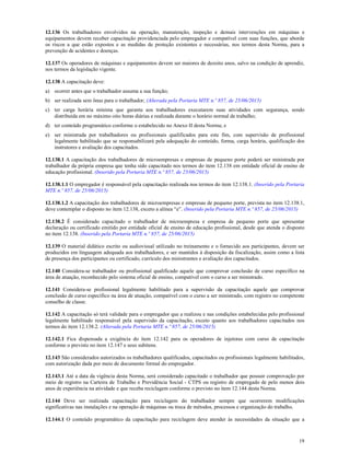 19
12.136 Os trabalhadores envolvidos na operação, manutenção, inspeção e demais intervenções em máquinas e
equipamentos devem receber capacitação providenciada pelo empregador e compatível com suas funções, que aborde
os riscos a que estão expostos e as medidas de proteção existentes e necessárias, nos termos desta Norma, para a
prevenção de acidentes e doenças.
12.137 Os operadores de máquinas e equipamentos devem ser maiores de dezoito anos, salvo na condição de aprendiz,
nos termos da legislação vigente.
12.138 A capacitação deve:
a) ocorrer antes que o trabalhador assuma a sua função;
b) ser realizada sem ônus para o trabalhador; (Alterada pela Portaria MTE n.º 857, de 25/06/2015)
c) ter carga horária mínima que garanta aos trabalhadores executarem suas atividades com segurança, sendo
distribuída em no máximo oito horas diárias e realizada durante o horário normal de trabalho;
d) ter conteúdo programático conforme o estabelecido no Anexo II desta Norma; e
e) ser ministrada por trabalhadores ou profissionais qualificados para este fim, com supervisão de profissional
legalmente habilitado que se responsabilizará pela adequação do conteúdo, forma, carga horária, qualificação dos
instrutores e avaliação dos capacitados.
12.138.1 A capacitação dos trabalhadores de microempresas e empresas de pequeno porte poderá ser ministrada por
trabalhador da própria empresa que tenha sido capacitado nos termos do item 12.138 em entidade oficial de ensino de
educação profissional. (Inserido pela Portaria MTE n.º 857, de 25/06/2015)
12.138.1.1 O empregador é responsável pela capacitação realizada nos termos do item 12.138.1. (Inserido pela Portaria
MTE n.º 857, de 25/06/2015)
12.138.1.2 A capacitação dos trabalhadores de microempresas e empresas de pequeno porte, prevista no item 12.138.1,
deve contemplar o disposto no item 12.138, exceto a alínea “e”. (Inserido pela Portaria MTE n.º 857, de 25/06/2015)
12.138.2 É considerado capacitado o trabalhador de microempresa e empresa de pequeno porte que apresentar
declaração ou certificado emitido por entidade oficial de ensino de educação profissional, desde que atenda o disposto
no item 12.138. (Inserido pela Portaria MTE n.º 857, de 25/06/2015)
12.139 O material didático escrito ou audiovisual utilizado no treinamento e o fornecido aos participantes, devem ser
produzidos em linguagem adequada aos trabalhadores, e ser mantidos à disposição da fiscalização, assim como a lista
de presença dos participantes ou certificado, currículo dos ministrantes e avaliação dos capacitados.
12.140 Considera-se trabalhador ou profissional qualificado aquele que comprovar conclusão de curso específico na
área de atuação, reconhecido pelo sistema oficial de ensino, compatível com o curso a ser ministrado.
12.141 Considera-se profissional legalmente habilitado para a supervisão da capacitação aquele que comprovar
conclusão de curso específico na área de atuação, compatível com o curso a ser ministrado, com registro no competente
conselho de classe.
12.142 A capacitação só terá validade para o empregador que a realizou e nas condições estabelecidas pelo profissional
legalmente habilitado responsável pela supervisão da capacitação, exceto quanto aos trabalhadores capacitados nos
termos do item 12.138.2. (Alterada pela Portaria MTE n.º 857, de 25/06/2015)
12.142.1 Fica dispensada a exigência do item 12.142 para os operadores de injetoras com curso de capacitação
conforme o previsto no item 12.147 e seus subitens.
12.143 São considerados autorizados os trabalhadores qualificados, capacitados ou profissionais legalmente habilitados,
com autorização dada por meio de documento formal do empregador.
12.143.1 Até a data da vigência desta Norma, será considerado capacitado o trabalhador que possuir comprovação por
meio de registro na Carteira de Trabalho e Previdência Social - CTPS ou registro de empregado de pelo menos dois
anos de experiência na atividade e que receba reciclagem conforme o previsto no item 12.144 desta Norma.
12.144 Deve ser realizada capacitação para reciclagem do trabalhador sempre que ocorrerem modificações
significativas nas instalações e na operação de máquinas ou troca de métodos, processos e organização do trabalho.
12.144.1 O conteúdo programático da capacitação para reciclagem deve atender às necessidades da situação que a
 