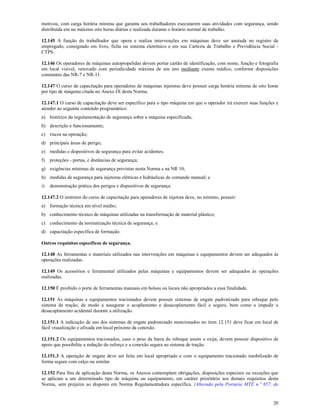 20
motivou, com carga horária mínima que garanta aos trabalhadores executarem suas atividades com segurança, sendo
distribuída em no máximo oito horas diárias e realizada durante o horário normal de trabalho.
12.145 A função do trabalhador que opera e realiza intervenções em máquinas deve ser anotada no registro de
empregado, consignado em livro, ficha ou sistema eletrônico e em sua Carteira de Trabalho e Previdência Social -
CTPS.
12.146 Os operadores de máquinas autopropelidas devem portar cartão de identificação, com nome, função e fotografia
em local visível, renovado com periodicidade máxima de um ano mediante exame médico, conforme disposições
constantes das NR-7 e NR-11.
12.147 O curso de capacitação para operadores de máquinas injetoras deve possuir carga horária mínima de oito horas
por tipo de máquina citada no Anexo IX desta Norma.
12.147.1 O curso de capacitação deve ser específico para o tipo máquina em que o operador irá exercer suas funções e
atender ao seguinte conteúdo programático:
a) histórico da regulamentação de segurança sobre a máquina especificada;
b) descrição e funcionamento;
c) riscos na operação;
d) principais áreas de perigo;
e) medidas e dispositivos de segurança para evitar acidentes;
f) proteções - portas, e distâncias de segurança;
g) exigências mínimas de segurança previstas nesta Norma e na NR 10;
h) medidas de segurança para injetoras elétricas e hidráulicas de comando manual; e
i) demonstração prática dos perigos e dispositivos de segurança.
12.147.2 O instrutor do curso de capacitação para operadores de injetora deve, no mínimo, possuir:
a) formação técnica em nível médio;
b) conhecimento técnico de máquinas utilizadas na transformação de material plástico;
c) conhecimento da normatização técnica de segurança; e
d) capacitação específica de formação.
Outros requisitos específicos de segurança.
12.148 As ferramentas e materiais utilizados nas intervenções em máquinas e equipamentos devem ser adequados às
operações realizadas.
12.149 Os acessórios e ferramental utilizados pelas máquinas e equipamentos devem ser adequados às operações
realizadas.
12.150 É proibido o porte de ferramentas manuais em bolsos ou locais não apropriados a essa finalidade.
12.151 As máquinas e equipamentos tracionados devem possuir sistemas de engate padronizado para reboque pelo
sistema de tração, de modo a assegurar o acoplamento e desacoplamento fácil e seguro, bem como a impedir o
desacoplamento acidental durante a utilização.
12.151.1 A indicação de uso dos sistemas de engate padronizado mencionados no item 12.151 deve ficar em local de
fácil visualização e afixada em local próximo da conexão.
12.151.2 Os equipamentos tracionados, caso o peso da barra do reboque assim o exija, devem possuir dispositivo de
apoio que possibilite a redução do esforço e a conexão segura ao sistema de tração.
12.151.3 A operação de engate deve ser feita em local apropriado e com o equipamento tracionado imobilizado de
forma segura com calço ou similar.
12.152 Para fins de aplicação desta Norma, os Anexos contemplam obrigações, disposições especiais ou exceções que
se aplicam a um determinado tipo de máquina ou equipamento, em caráter prioritário aos demais requisitos desta
Norma, sem prejuízo ao disposto em Norma Regulamentadora específica. (Alterado pela Portaria MTE n.º 857, de
 