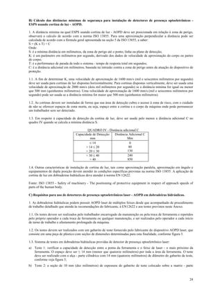24
B) Cálculo das distâncias mínimas de segurança para instalação de detectores de presença optoeletrônicos -
ESPS usando cortina de luz - AOPD.
1. A distância mínima na qual ESPS usando cortina de luz - AOPD deve ser posicionada em relação à zona de perigo,
observará o calculo de acordo com a norma ISO 13855. Para uma aproximação perpendicular a distância pode ser
calculada de acordo com a fórmula geral apresentada na seção 5 da ISO 13855, a saber:
S = (K x T) + C
Onde:
S: é a mínima distância em milímetros, da zona de perigo até o ponto, linha ou plano de detecção;
K: é um parâmetro em milímetros por segundo, derivado dos dados de velocidade de aproximação do corpo ou partes
do corpo;
T: é a performance de parada de todo o sistema - tempo de resposta total em segundos;
C: é a distância adicional em milímetros, baseada na intrusão contra a zona de perigo antes da atuação do dispositivo de
proteção.
1.1. A fim de determinar K, uma velocidade de aproximação de 1600 mm/s (mil e seiscentos milímetros por segundo)
deve ser usada para cortinas de luz dispostas horizontalmente. Para cortinas dispostas verticalmente, deve ser usada uma
velocidade de aproximação de 2000 mm/s (dois mil milímetros por segundo) se a distância mínima for igual ou menor
que 500 mm (quinhentos milímetros). Uma velocidade de aproximação de 1600 mm/s (mil e seiscentos milímetros por
segundo) pode ser usada se a distância mínima for maior que 500 mm (quinhentos milímetros).
1.2. As cortinas devem ser instaladas de forma que sua área de detecção cubra o acesso à zona de risco, com o cuidado
de não se oferecer espaços de zona morta, ou seja, espaço entre a cortina e o corpo da máquina onde pode permanecer
um trabalhador sem ser detectado.
1.3. Em respeito à capacidade de detecção da cortina de luz, deve ser usada pelo menos a distância adicional C no
quadro IV quando se calcula a mínima distância S.
QUADRO IV - Distância adicional C
Capacidade de Detecção
mm
Distância Adicional C
Mm
 14
> 14  20
> 20  30
0
80
130
> 30  40
> 40
240
850
1.4. Outras características de instalação de cortina de luz, tais como aproximação paralela, aproximação em ângulo e
equipamentos de dupla posição devem atender às condições específicas previstas na norma ISO 13855. A aplicação de
cortina de luz em dobradeiras hidráulicas deve atender à norma EN 12622.
Fonte: ISO 13855 - Safety of machinery - The positioning of protective equipment in respect of approach speeds of
parts of the human body.
C) Requisitos para uso de detectores de presença optoeletrônicos laser - AOPD em dobradeiras hidráulicas.
1. As dobradeiras hidráulicas podem possuir AOPD laser de múltiplos feixes desde que acompanhado de procedimento
de trabalho detalhado que atenda às recomendações do fabricante, à EN12622 e aos testes previstos neste Anexo.
1.1. Os testes devem ser realizados pelo trabalhador encarregado da manutenção ou pela troca de ferramenta e repetidos
pelo próprio operador a cada troca de ferramenta ou qualquer manutenção, e ser realizados pelo operador a cada início
de turno de trabalho e afastamento prolongado da máquina.
1.2. Os testes devem ser realizados com um gabarito de teste fornecido pelo fabricante do dispositivo AOPD laser, que
consiste em uma peça de plástico com seções de dimensões determinadas para esta finalidade, conforme figura 3.
1.3. Sistema de testes em dobradeiras hidráulicas providas de detector de presença optoeletrônico laser:
a) Teste 1: verificar a capacidade de detecção entre a ponta da ferramenta e o feixe de laser - o mais próximo da
ferramenta. O espaço deve ser ≤ 14 mm (menor que quatorze milímetros) por toda a área da ferramenta. O teste
deve ser realizado com a alça - parte cilíndrica com 14 mm (quatorze milímetros) de diâmetro do gabarito de teste,
conforme veja figura 3;
b) Teste 2: a seção de 10 mm (dez milímetros) de espessura do gabarito de teste colocado sobre a matriz - parte
 