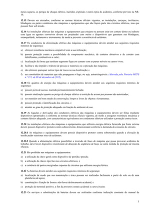 3
meios seguros, os perigos de choque elétrico, incêndio, explosão e outros tipos de acidentes, conforme previsto na NR-
10.
12.15 Devem ser aterrados, conforme as normas técnicas oficiais vigentes, as instalações, carcaças, invólucros,
blindagens ou partes condutoras das máquinas e equipamentos que não façam parte dos circuitos elétricos, mas que
possam ficar sob tensão.
12.16 As instalações elétricas das máquinas e equipamentos que estejam ou possam estar em contato direto ou indireto
com água ou agentes corrosivos devem ser projetadas com meios e dispositivos que garantam sua blindagem,
estanqueidade, isolamento e aterramento, de modo a prevenir a ocorrência de acidentes.
12.17 Os condutores de alimentação elétrica das máquinas e equipamentos devem atender aos seguintes requisitos
mínimos de segurança:
a) oferecer resistência mecânica compatível com a sua utilização;
b) possuir proteção contra a possibilidade de rompimento mecânico, de contatos abrasivos e de contato com
lubrificantes, combustíveis e calor;
c) localização de forma que nenhum segmento fique em contato com as partes móveis ou cantos vivos;
d) facilitar e não impedir o trânsito de pessoas e materiais ou a operação das máquinas;
e) não oferecer quaisquer outros tipos de riscos na sua localização; e
f) ser constituídos de materiais que não propaguem o fogo, ou seja, autoextinguíveis. (Alterada pela Portaria MTPS
n.º 211, de 09 de dezembro de 2015)
12.18 Os quadros de energia das máquinas e equipamentos devem atender aos seguintes requisitos mínimos de
segurança:
a) possuir porta de acesso, mantida permanentemente fechada;
b) possuir sinalização quanto ao perigo de choque elétrico e restrição de acesso por pessoas não autorizadas;
c) ser mantidos em bom estado de conservação, limpos e livres de objetos e ferramentas;
d) possuir proteção e identificação dos circuitos. e
e) atender ao grau de proteção adequado em função do ambiente de uso.
12.19 As ligações e derivações dos condutores elétricos das máquinas e equipamentos devem ser feitas mediante
dispositivos apropriados e conforme as normas técnicas oficiais vigentes, de modo a assegurar resistência mecânica e
contato elétrico adequado, com características equivalentes aos condutores elétricos utilizados e proteção contra riscos.
12.20 As instalações elétricas das máquinas e equipamentos que utilizem energia elétrica fornecida por fonte externa
devem possuir dispositivo protetor contra sobrecorrente, dimensionado conforme a demanda de consumo do circuito.
12.20.1 As máquinas e equipamentos devem possuir dispositivo protetor contra sobretensão quando a elevação da
tensão puder ocasionar risco de acidentes.
12.20.2 Quando a alimentação elétrica possibilitar a inversão de fases de máquina que possa provocar acidentes de
trabalho, deve haver dispositivo monitorado de detecção de seqüência de fases ou outra medida de proteção de mesma
eficácia.
12.21 São proibidas nas máquinas e equipamentos:
a) a utilização de chave geral como dispositivo de partida e parada;
b) a utilização de chaves tipo faca nos circuitos elétricos; e
c) a existência de partes energizadas expostas de circuitos que utilizam energia elétrica.
12.22 As baterias devem atender aos seguintes requisitos mínimos de segurança:
a) localização de modo que sua manutenção e troca possam ser realizadas facilmente a partir do solo ou de uma
plataforma de apoio;
b) constituição e fixação de forma a não haver deslocamento acidental; e
c) proteção do terminal positivo, a fim de prevenir contato acidental e curto-circuito.
12.23 Os serviços e substituições de baterias devem ser realizados conforme indicação constante do manual de
 