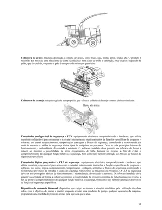 33
Colhedora de grãos: máquina destinada à colheita de grãos, como trigo, soja, milho, arroz, feijão, etc. O produto é
recolhido por meio de uma plataforma de corte e conduzido para a área de trilha e separação, onde o grão é separado da
palha, que é expelida, enquanto o grão é transportado ao tanque graneleiro.
Colhedora de laranja: máquina agrícola autopropelida que efetua a colheita da laranja e outros cítricos similares.
Controlador configurável de segurança - CCS: equipamento eletrônico computadorizado - hardware, que utiliza
memória configurável para armazenar e executar internamente intertravamentos de funções específicas de programa -
software, tais como seqüenciamento, temporização, contagem e blocos de segurança, controlando e monitorando por
meio de entradas e saídas de segurança vários tipos de máquinas ou processos. Deve ter três princípios básicos de
funcionamento: - redundância, diversidade e autoteste. O software instalado deve garantir sua eficácia de forma a
reduzir ao mínimo a possibilidade de erros provenientes de falha humana no projeto, a fim de evitar o
comprometimento de qualquer função relativa à segurança, bem como não permitir alteração dos blocos de função de
segurança específicos.
Controlador lógico programável - CLP de segurança: equipamento eletrônico computadorizado - hardware, que
utiliza memória programável para armazenar e executar internamente instruções e funções específicas de programa -
software, tais como lógica, seqüenciamento, temporização, contagem, aritmética e blocos de segurança, controlando e
monitorando por meio de entradas e saídas de segurança vários tipos de máquinas ou processos. O CLP de segurança
deve ter três princípios básicos de funcionamento: - redundância, diversidade e autoteste. O software instalado deve
garantir sua eficácia de forma a reduzir ao mínimo a possibilidade de erros provenientes de falha humana no projeto, a
fim de evitar o comprometimento de qualquer função relativa à segurança, bem como não permitir alteração dos blocos
de função de segurança específicos.
Dispositivo de comando bimanual: dispositivo que exige, ao menos, a atuação simultânea pela utilização das duas
mãos, com o objetivo de iniciar e manter, enquanto existir uma condição de perigo, qualquer operação da máquina,
propiciando uma medida de proteção apenas para a pessoa que o atua.
 