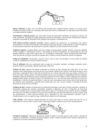 35
Espaço confinado: qualquer área ou ambiente não projetado para ocupação humana contínua, que possua meios
limitados de entrada e saída, com ventilação insuficiente para remover contaminantes ou onde possa existir deficiência
ou enriquecimento de oxigênio.
Especificação e limitação técnica: para efeito desta Norma são informações detalhadas na máquina ou manual, tais
como: capacidade, velocidade de rotação, dimensões máximas de ferramentas, massa de partes desmontáveis, dados de
regulagem, necessidade de utilização de EPI, freqüência de inspeções e manutenções etc.
ESPS (Electro-sensitive protective Systems): sistema composto por dispositivos ou componentes que operam
conjuntamente, com objetivo de proteção e sensoriamento da presença humana, compreendendo no mínimo: dispositivo
de sensoriamento, dispositivo de monitoração ou controle e dispositivo de chaveamento do sinal de saída.
Exigência Cognitiva: exigência ligada a processos mentais como percepção, atenção, memória, raciocínio, agilidade
mental, linguagem e interpretação. Envolve a necessidade de absorver informações, de memorização por meio da
captação sensitiva, ou seja, visão, audição, tato, etc., de interpretar, compreender, avaliar, discriminar para então reagir,
tomar uma decisão ou efetuar uma ação na interação entre o homem e outros elementos do sistema ou máquinas.
Fadiga do trabalhador: manifestação, mental ou física, local ou geral, não patológica, de uma tensão de trabalho
excessiva, completamente reversível mediante descanso.
Fase de utilização: fase que compreende todas as etapas de construção, transporte, montagem, instalação, ajuste,
operação, limpeza, manutenção, inspeção, desativação e desmonte.
Fatiador de frios: máquina com lâmina tracionada em formato de disco utilizada para fatiar frios. O tipo mais
frequente possui lâmina girante em forma de disco com proteção regulável para cobri-la, como borda do disco e carro
porta-frios. A operação de fatiar é feita pelo movimento de vai e vem do carro porta-frios, que conduz o material a ser
processado sobre a lâmina girante. Esse tipo de máquina oferece risco de acidente aos trabalhadores durante a operação,
regulagem manual da proteção para expor a lâmina para operação de corte, limpeza e afiação. Máquinas mais modernas
possuem lâmina girante em forma de disco com movimento de vai e vem sob uma mesa horizontal sem acesso aos
trabalhadores à zona de movimento da lâmina. A zona de corte é acessada por meio de uma calha vertical porta-frios,
que funciona como alimentador, e proteção móvel intertravada, que veda o acesso à lâmina. A descarga do material
processado se dá por esteira ou bandeja.
Fatiadora de pães: máquina concebida para uso profissional destinada a cortar pães em fatias uniformes e paralelas. É
basicamente composta por estrutura, acionamento, proteções e dispositivo de corte. O dispositivo de corte pode
seccionar o produto tanto na vertical quanto na horizontal e pode ser constituído por um conjunto de facas serrilhadas
que cortam por movimento oscilatório ou por uma serra contínua que corta pelo movimento em um único sentido. Para
seu funcionamento, o motor transmite potência para o dispositivo de corte movimentando-o enquanto o pão é
introduzido para o corte na região de carga, conduzido pelo dispositivo de alimentação.
Feller buncher: trator florestal cortador-enfeixador de troncos para abate de árvores inteiras por meio do uso de
implemento de corte com disco ou serra circular e garras para segurar e enfeixar vários troncos simultaneamente.
Forrageira tracionada: implemento agrícola que, quando acoplado a um trator agrícola, pode realizar a operação de
colheita ou recolhimento e trituração da planta forrageira, sendo o material triturado, como forragem, depositado em
contentores ou veículos separados de transbordo.
 
