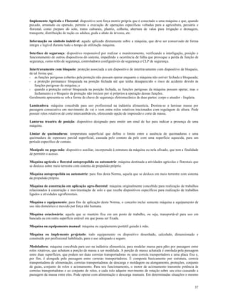 37
Implemento Agrícola e Florestal: dispositivo sem força motriz própria que é conectado a uma máquina e que, quando
puxado, arrastado ou operado, permite a execução de operações específicas voltadas para a agricultura, pecuária e
florestal, como preparo do solo, tratos culturais, plantio, colheita, abertura de valas para irrigação e drenagem,
transporte, distribuição de ração ou adubos, poda e abate de árvores, etc.
Informação ou símbolo indelével: aquele aplicado diretamente sobre a máquina, que deve ser conservado de forma
integra e legível durante todo o tempo de utilização máquina.
Interface de segurança: dispositivo responsável por realizar o monitoramento, verificando a interligação, posição e
funcionamento de outros dispositivos do sistema, impedindo a ocorrência de falha que provoque a perda da função de
segurança, como relés de segurança, controladores configuráveis de segurança e CLP de segurança.
Intertravamento com bloqueio: proteção associada a um dispositivo de intertravamento com dispositivo de bloqueio,
de tal forma que:
- as funções perigosas cobertas pela proteção não possam operar enquanto a máquina não estiver fechada e bloqueada;
- a proteção permanece bloqueada na posição fechada até que tenha desaparecido o risco de acidente devido às
funções perigosas da máquina; e
- quando a proteção estiver bloqueada na posição fechada, as funções perigosas da máquina possam operar, mas o
fechamento e o bloqueio da proteção não iniciem por si próprios a operação dessas funções.
Geralmente apresenta-se sob a forma de chave de segurança eletromecânica de duas partes: corpo e atuador - lingüeta.
Laminadora: máquina concebida para uso profissional na indústria alimentícia. Destina-se a laminar massa por
passagem consecutiva em movimento de vai e vem entre rolos rotativos tracionados com regulagem de altura. Pode
possuir rolos rotativos de corte intercambiáveis, oferecendo opção de impressão e corte da massa.
Lanterna traseira de posição: dispositivo designado para emitir um sinal de luz para indicar a presença de uma
máquina.
Limiar de queimaduras: temperatura superficial que define o limite entre a ausência de queimaduras e uma
queimadura de espessura parcial superficial, causada pelo contato da pele com uma superfície aquecida, para um
período específico de contato.
Manípulo ou pega-mão: dispositivo auxiliar, incorporado à estrutura da máquina ou nela afixado, que tem a finalidade
de permitir o acesso.
Máquina agrícola e florestal autopropelida ou automotriz: máquina destinada a atividades agrícolas e florestais que
se desloca sobre meio terrestre com sistema de propulsão próprio.
Máquina autopropelida ou automotriz: para fins desta Norma, aquela que se desloca em meio terrestre com sistema
de propulsão próprio.
Máquina de construção em aplicação agro-florestal: máquina originalmente concebida para realização de trabalhos
relacionados à construção e movimentação de solo e que recebe dispositivos específicos para realização de trabalhos
ligados a atividades agroflorestais.
Máquina e equipamento: para fins de aplicação desta Norma, o conceito inclui somente máquina e equipamento de
uso não doméstico e movido por força não humana.
Máquina estacionária: aquela que se mantém fixa em um posto de trabalho, ou seja, transportável para uso em
bancada ou em outra superfície estável em que possa ser fixada.
Máquina ou equipamento manual: máquina ou equipamento portátil guiado à mão.
Máquina ou implemento projetado: todo equipamento ou dispositivo desenhado, calculado, dimensionado e
construído por profissional habilitado, para o uso adequado e seguro.
Modeladora: máquina concebida para uso na indústria alimentícia, para modelar massa para pães por passagem entre
rolos rotativos, que achatam a porção de massa a ser modelada. A porção de massa achatada é enrolada pela passagem
entre duas superfícies, que podem ser duas correias transportadoras ou uma correia transportadora e uma placa fixa e,
por fim, é alongada pela passagem entre correias transportadoras. É composta basicamente por estrutura, correia
transportadora de alimentação, correias transportadoras de descarga e moldagem ou alongamento, proteções, conjunto
de guias, conjunto de rolos e acionamento. Para seu funcionamento, o motor de acionamento transmite potência às
correias transportadoras e ao conjunto de rolos, e cada rolo adquire movimento de rotação sobre seu eixo causando a
passagem da massa entre eles. Pode operar com alimentação e descarga manuais. Em determinadas situações o mesmo
 